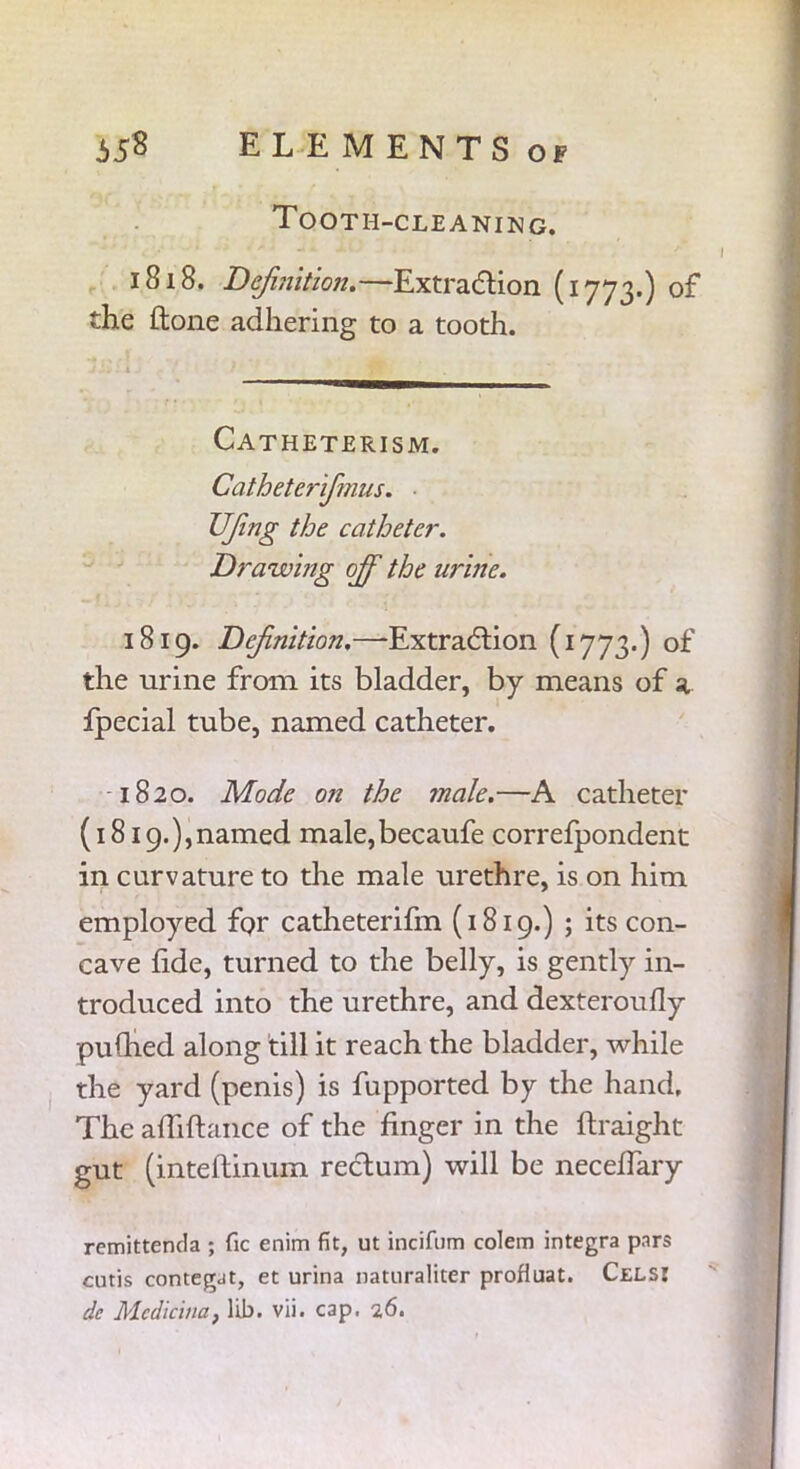 Tooth-cleaning. 1818. Definition.—Extraction (1773.) of the Hone adhering to a tooth. Catheterism. Catheterifimus. UJing the catheter. Drawing off the urine. 1819. Definition.—Extraction (1773.) of the urine from its bladder, by means of a fpecial tube, named catheter. 1820. Mode on the male.—A catheter (1819.),named male,becaufe correfpondent in curvature to the male urethre, is on him employed for catheterifm (1819.) ; its con- cave fide, turned to the belly, is gently in- troduced into the urethre, and dexteroufly pudied along till it reach the bladder, while the yard (penis) is fupported by the hand. The a Hi fiance of the finger in the ftraight gut (inteflinum rectum) will be neceffary remittenda ; fie enim fit, ut incifiim colem integra pars cutis contegJt, et urina naturaliter profluat. Cels: