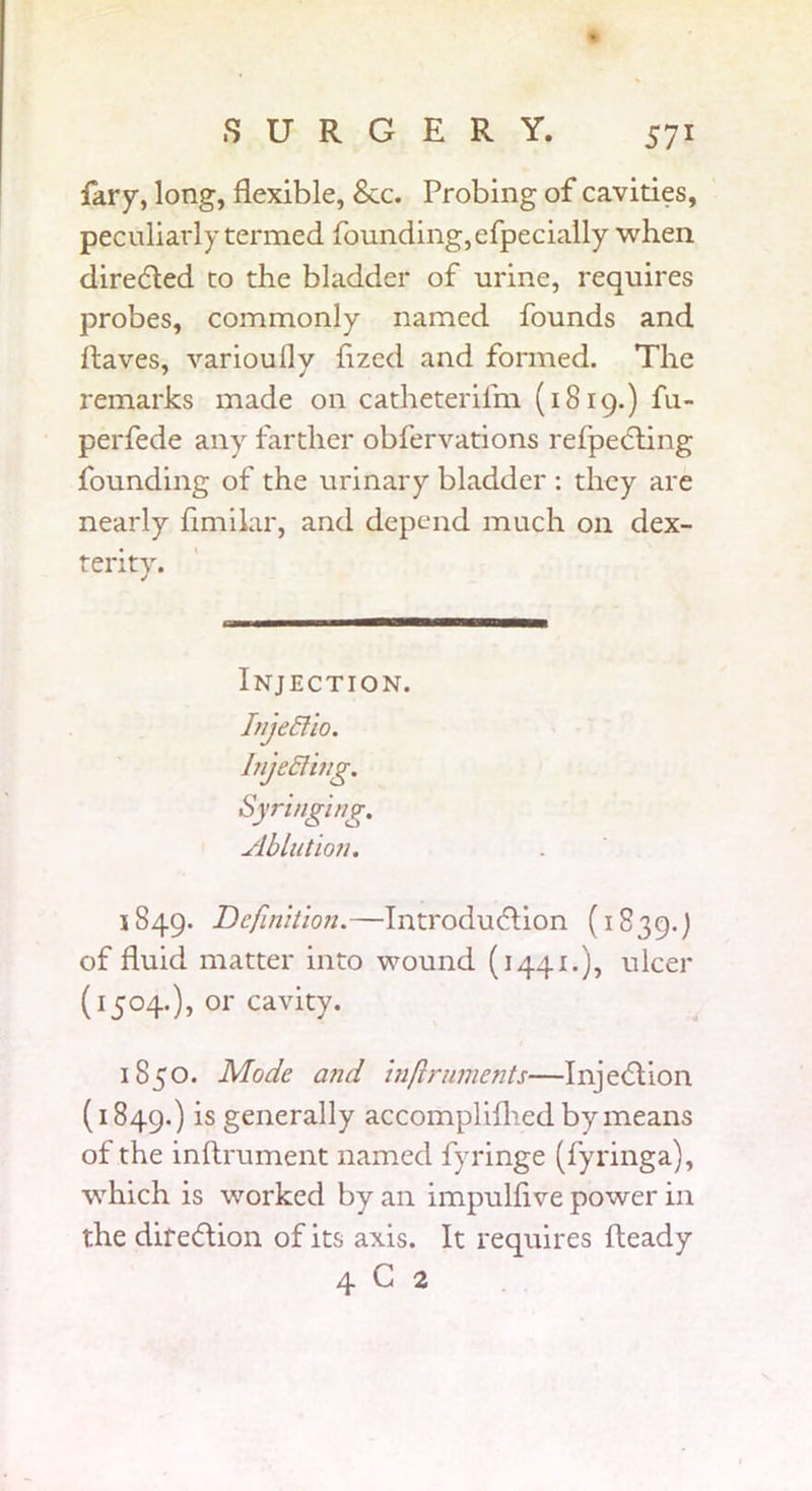 lary, long, flexible, See. Probing of cavities, peculiarly termed founding, efpecially when directed to the bladder of urine, requires probes, commonly named founds and ftaves, varioufly flzed and formed. The remarks made on catheterifm (1819.) fn- perfede any farther obfervations refpecting founding of the urinary bladder : they are nearly flmilar, and depend much on dex- terity. Injection. Injeldio. Injecting. Syringing. Ablution. 1849. Definition.—Introduction (1839.) of fluid matter into wound (1441.), ulcer (1504.), or cavity. 1850. Mode and inflruments—Injection (1849.) is generally accomplilhed by means of the inflrument named fyringe (fyringa), which is worked by an impulflve power in the direction of its axis. It requires fteady 4 C 2