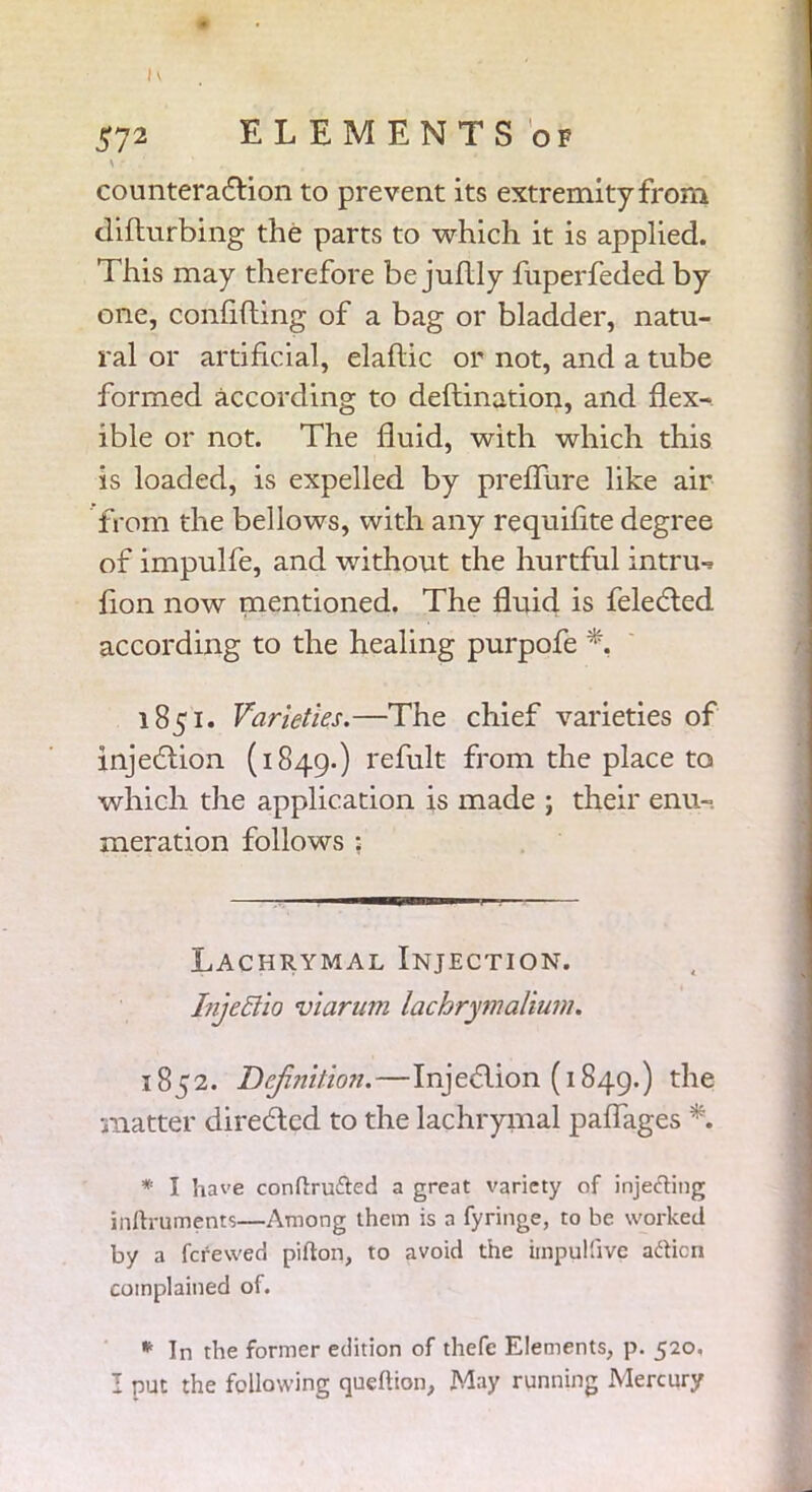 Iv 572 ELEMENTS OF counteraction to prevent its extremity from didurbing the parts to which it is applied. This may therefore be judly fuperfeded by one, confiding of a bag or bladder, natu- ral or artificial, eladic or not, and a tube formed according to dedination, and flex- ible or not. The duid, with which this is loaded, is expelled by preffure like air from the bellows, with any requifite degree of impulfe, and without the hurtful intru-* lion now mentioned. The duid is feleCted according to the healing purpofe 1851. Varieties.—The chief varieties of injeCtion (1849.) refult from the place to which the application is made ; their enu- meration follows : Lachrymal Injection. InjeEtio viarum lachrymaliunu 1852. Definition.—InjeClion (1849.) the matter directed to the lachrymal padages *. * I have confixu&ed a great variety of injecting inftruments—Among them is a fyringe, to be worked by a ferewed pifton, to avoid the iinpul'ive afticn complained of. * In the former edition of thefe Elements, p. 520. I put the following queftion, May running Mercury