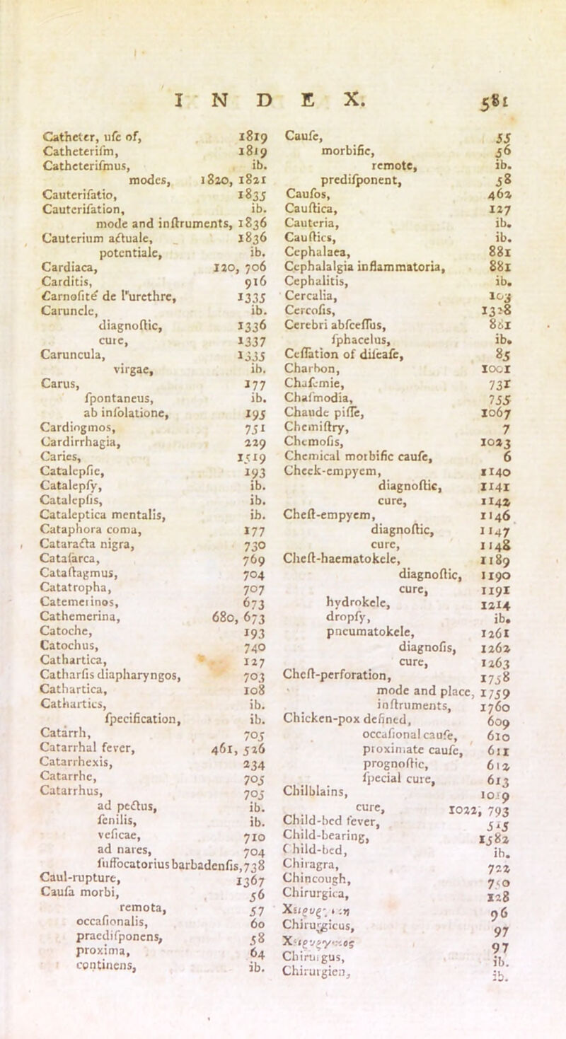 Catheter, life of, 1819 Catheterifm, 1819 Catheterifmus, ib. modes, 1820, 18a 1 Cauterifatio, 1835 Cauterifation, ib. mode and inflruments, 1836 Cauterium aftuale. 1836 potentiale, ib. Cardiaca, 120, 706 Carditis, 916 Carnofite de 1'urethre, 1335 Caruncle, ib. diagnoflic, 1336 cure, 1337 Caruncula, 1333 virgae. ib. Carus, 177 fpontaneus, ib. ab infolatione. Cardiogmos, 731 Cardirrhagia, 229 Caries, 1319 Catalepfic, 193 Catalepfy, ib. Catalcpfis, ib. Cataleptica mcntalis, ib. Cataphora coma, 177 Catarafla nigra, 73° Catafarca, 769 Cataflagmus, 704 Catatropha, 707 Catemeiinos, 673 Cathemerina, 680, 673 Catoche, 193 Catochus, 740 Cathartica, 127 Catharfis diapharyngos, 703 Cathartica, 108 Cathartics, ib. fpecification, ib. Catarrh, 703 Catarrhal fever, 461, 526 Catarrhexis, 234 Catarrhe, 703 Catarrhus, 70 3 ad peflus, ib. fenilis, ib. veficae, 710 ad nares. 704 fuffocatorius barbadenfis, 738 Caul-rupture, 1367 Caufa morbi, 36 remota, 57 occafionalis, 60 praedifponens, 58 proxima, 64 continens. ib. Caufe, 53 morbific, 56 remote, ib. predifponent, 58 Caufos, 46a Cauflica, 127 Cauteria, ib. Cau flics, ib. Cephalaea, 881 Cephalalgia inflammatoria. 881 Cephalitis, ib. Cercalia, 1^3 Cercofis, 1328 Cerebri abfeeflus, 881 fphacelus. ib. Ccflation of difeafe, 85 Charhon, loci Chjfvmie, 731 Chafmodia, 755 Chaude pifle, 1067 Chemiftry, 7 Chcmofis, 1023 Chemical morbific caufe. 6 Chcck-empyem, 1140 diagnoflic, 1141 cure, 114a Chefl-empyem, 1146 diagnoflic, 1147 cure, 1148 Chefl-haematokele, 1189 diagnoflic, 1190 cure. 1191 hvdrokele, 1214 dropfy, ib. pncumatokele, 1261 diagnofis, 126a cure, 1263 Chefl-perforation, 1758 mode and place, 1/59 inflruments, 1760 Chicken-pox defined, 609 occafional caufe. 6lo proximate caufe, 611 prognoflic. 61a fpecial cure, 613 Chilblains, 10ip cure, 1022 » 793 Child-bed lever, fit Child-bearing, J J 158a C hild-bed, ib. Chiragra, 7 zi Chincough, 7<o Chirurgica, xct8 Xsio t ;») 96 Chirmgicus, 97 97 Chiringus, ib. Chirurgien,