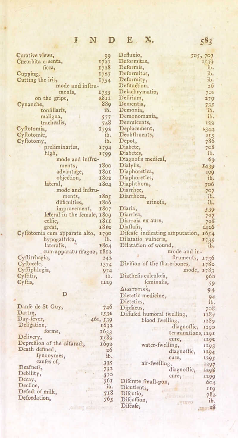 Curative view's, 99 Defluxio, 705, 707 Cucurbita cruenta, 1727 Deformitas, ‘539 ficca. 1728 Dcformis, ib. Cupping, 17*7 Deformitas, ib. Cutting the iris, 1754 Deformity, ib. mode and indru Defunftion, 26 ments, 1755 Dclachrymatio, 701 on the gripe. 1.8x1 Delirium, 279 Cynanche, 889 Dementia, 735 tonfillaris. ib. Demonia, ib. maligna, 577 Demonomania, ib. trachcalis. 748 Demulcents, 12S Cydotomia, 1792 Deplacement, ‘344 Cydotomrc, ib. Deobdruents, !I5 Cydotomy, ib. Depot, 786 preliminaries, 1794 Diabete, 708 high. 1799 Diabetes, ib. mode aud inffru- Diagnofis medical. 69 ments, 1800 Dialyfis, 1439 advantage, 1801 Diaphoretica, 109 objection. 1802 Diaphoretics, ib. lateral, 1804 Diaphthora, 706 mode and indru- Diarrhee, 707 ments. 1805 Diarrhoea, ib. difficulties. 1806 urinofa, ib. improvement, 1807 Weral in the female, 1809 cclfic, 1811 great, 18 la Cyftotomia cum apparatu alto, 1790 hypogaftrica, ib. lateralis, 1804 cum apparatu m'agno, 1812 Diaria, Diarrica, Diarroia ex aure, Diaitaiis, 539 707 708 1416 OyfHrrhagia, Cyftocele, CyfTiphlogia, Cyflitis, Cyflis, 24a 1374 974 ib. JI29 D Danfe de St Guy, 746 Dartre, *53* Day-fever, 461, 539 Deligation, 1632 forms, 1633 Delivery, 1582 Depreilion of the cdtaraft, 1692 Death defined, 26 fynonymes, ib. caufes of, 335 Deafnefs, 732 Debility, * ’ 310 Decay, 761 ib. Decline, Dcfeft of milk, 718 Dcfoedation, 765 Difeafe indicating amputation, 1654 Dilatatio vulneris, 1735 Dilatation of wound,. ib. mode and in- ftruments, 1736 Divifion of the (hare-bones, 178a mode, 1783 Diathefis calculofa, 960 fcminalis, 59 AistiTJjro'jj, 94 Dietetic medicine, 94 Dietetics, ib. Dipfacus, 708 Diffufcd humoral fwelling, 1287 blood fwelling, 1289 diagnoftic, 1290 terminations, 1291 cure, J29Z water-fwelling, 1293 diagnoftic, 1294 cure, 1295 air-fwelling, 1297 diagnodic, 1-2 98 cure, 1299 Difcrete fmall-pox, 604 Dicutients, 119 Difcutio, 78 2 Difcuflion, , , ib. Difeafe, •tar zi