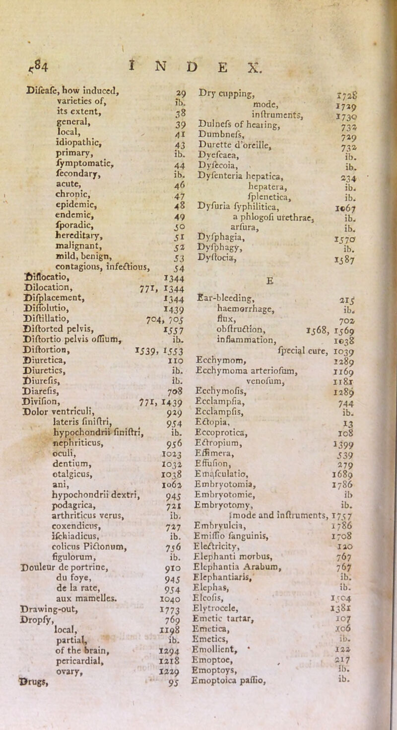 <84 index. Difeafe, how induced. 29 varieties of, ib its extent, 38 general. 39 local, 41 idiopathic, 43 primary, ib. fymptomatic. 44 fecondary, ib. acute, 46 chronic, 47 epidemic. 48 endemic. 49 fporadic. 5° hereditary. 51 malignant. 52 mild, benign, 53 contagions, infettious, 54 Diflocatio, 1344 Dilocation, 771, . *344 Difplacement, 2344 Diflohitio, 1439 Diflillatio, 704, 70c Diftorted pelvis. 155 7 Diftortio pelvis olTium, ib. Diftortion, 1539 . 1553 Diuretica, no Diuretics, ib. Diurefis, ib. Diarefis, 708 Divifion, _ 771, 1439 Dolor ventriculi, 929 lateris finiftri, 954 hypochondrii finiftri. ib. nephriticus, 956 oculi, 1023 dentium, 1032 otalgicus. 1038 ani, 1062 hypochondrii dextri, 945 podagrica. 721 arthriticus verus, ib. coxendicus, 727 ifchiadicus. ib. colicus Piftonum, 7 56 figulorum. ib. Douleur de portrine, 9I0 du foye, 945 de la rate, 954 aux mamelles. 1040 Drawing-out, 1773 Dropfy, 769 local, 1198 partial ib. of the brain. 1294 pericardial, 1218 ovary. I229 Drugs, 95 Dry cupping, 1728 mode, 1729 inftruments, 2 730 Dulnefs of hearing, 722 Dumbnefs, Durette d’oreille. 732 Dyefcaea, ib. Dyfecoia, ib. Dyfenteria hepatica, 234 hepatera, ib. fplenetica, ib. Dyfuria fyphilitica. 1067 a phlogofi urethrae, ib. arfura. ib. Dyfphagia, 15 70 Dyfphagy, ib. Dyfiocia, 1587 E Ear-bleeding, 215 haemorrhage. ib. flux, 702 obflruftion, 1568, 1569 inflammation, 1038 fpecial cure. io39 Ecchymom, 1289 Ecchymoma arteriofnm. 1169 venofum, 1181 Ecchymofis, 1289 Ecclampfia, 744 Ecclampfis, ib. Eftopia, 13 Eccoprotica, 108 Eftropium, 1399 Effimera, Effuiion, 539 279 Ernqfculatio, 1689 Embryotomia, 1786 Embryotomie, ib Embryotomy, ib. fmode and inftruments, 1747 Emhryulcia, 1786 Emiffio fanguinis, 1708 Elerftricity, 120 Elephanti morbus, 767 Elephantia Arabum, 767 Elephantiaris, ib. Elcphas, ib. Elcofls, I304 Elytrocele, 1381 Emetic tartar, 107 Emctica, 106 Emetics, ib. Emollient, * 122 Emoptoe, 217 Emoptoys, ib. Emoptoica paflio,