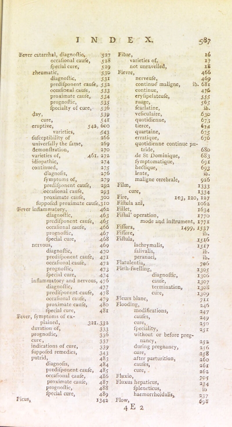 Fever catarrhal, diagnoflio, 527 occafional caufe, 528 fpecial cure, 529 rheumatic, 530 diagnoftic, 531 predifponent caufe, 532 occafional caufe, proximate cauie, prognoflic, fpccialty of cure, day, cure, eruptive, varieties, fufceptibility of univcrfally the fame, demonflration, varieties of, idiopathic, continued, diagnofis, fymptoms of, predifponent caufe, .occafional caufe, proximate caufe. 342, 333 334 333 336 339 341 600 •343 266 269 270 461. 272 274 27 3 276 279 292 293 300 fuppofed proximate caufe,310 'Fever inflammatory, diagnoftic, predifponent caufe, occafional caufe, prognoflic, fpecial cure, nervous, diagnoftic, predifponent caufe, occafional cauie, prognoflic, fpecial cure, inflammatory and nervous diagnoftic, predifponent caufe, occafional caufe, proximate caufe, fpecial cure, Fever, fymptoms of ex- plained, 323 duration of, prognoflic, cure, indications of cure, fuppofed remedies, putrid, diagnofis, predifponent caufe, occafional caufe, proximate caufe, prognoflic, fpecial cure. Ficus, 462 463 463 466 467 468 469 47Q Fibre, varieties of, not unravelled, Fievre, nerveufe, continue maligne, ib. continue, eryfipelateufe, rouge, fcarlatine, vcficulaire, quotidienne, tierce, quartaine, erratique, quotidienne continue pu- tride, de St Dominique, fymptomatique, heftique, lente, maligne cerebrale. Film, cure, Fire, 103, 120 Fiftula aril, Fillet, Fiflul’ operation, mode aqd inftrument, Fiflura, Fiflure, Fiftula, 249 9. lachrymalis, falivalis. 471 peranaei, 472 Flatulentia, 473 Flelh-fwelling, 474 diagnoftic. b 476 caufe, 477 termination 478 cure, 479 Fleurs blanc, 480 Flooding, 481 modifications. caufes, [•332 cure, 333 fpeciality, 336 without or before 337 nancy, 339 during pregnancy, 343 cure, 483 after parturition, 484 caufes, 485 cure, . 486 Fluxio, 487 Fluxus hepaticus, 488 fpleneticus, 489 haemorrhoid alisx 2342 Flow, 4 E 2 16 27 iS 466 469 681 476 335 565 ib. 630 673 *74 675 676 680 683 691 693 ib. 926 2333 2334 ', 227 1062 1634 2770 1772 2337 ib. 2516 1327 ib. ib. 7®6 2303 1306 2307 2308 2309 711 246 247 249 230 231 252 2 56 238 260 261 262 70 y 224 ib 2 37 6<jH