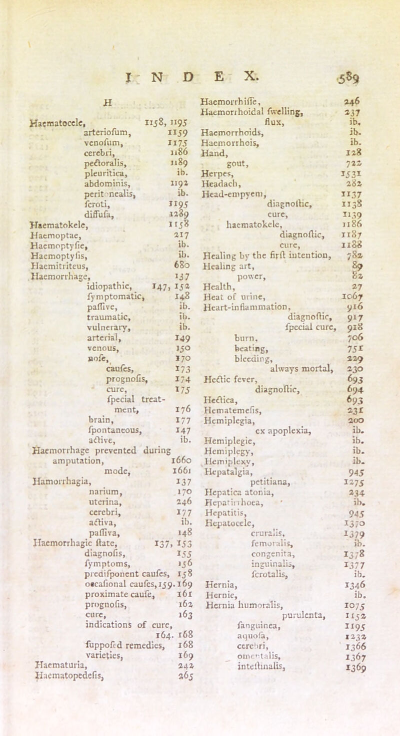 \ i: N D E X. 5S9 H Haemorrhifie, 246 Haemorrhoidal fwelling, 137 Haematocele, nj8, 1195 dux, ib. arteriofum, UJ9 Haemorrhoids, ib. venofum, ii75 Haemorrhois, ib. cerebri. 1186 Hand, 128 pefloralis. j 189 gout. 722 pleuritica. ib. Herpes, 1531 abdominis. 1191 Headach, 282 perit -nealis, ib. Head-empyem, ”37 fcroti. II9J diagnofiic. 1138 diflufa. 1289 cure, 1139 Haematokelc, 1158 haematokelc, 1186 Haemoptae, 217 diagnofiic. 1187 Haemoptyfie, ib. cure, 1188 Haemoptyfis, ib. Healing by the firft intention, 782 Haemitriteus, 680 Healing art, 89 Haemorrhage, *37 power. 82 idiopathic, J47i 152 Health, 27 fymptomatic, 148 Heat of urine. 1067 paffive, ib. Heart-inflammation, 916 traumatic. ib. diagnofiic. 9*7 vulnerary, ib. fpecial cure, , 918 arterial, I49 burn. 706 venous. JJO beating, 7 5* nofe, I70 bleeding. 229 caufes. 173 always mortal, 230 prognofis. 174 Hcftic fever, 693 cure, 175 diagnofiic. 694 fpccial treat- Hefiica, 693 ment. 176 Hematemefis, 231 brain, 177 Hemiplegia, 200 fpontaneous, 147 cx apoplexia. ib. aftive, ib. Hemiplegie, ib. Haemorrhage prevented during Hcmiplcgy, ib. amputation, 1660 Hemiplexv, ib. mode. 1661 Hepatalgia, 945 Hamorrhagia, 137 petitiana. 127 S narium, 170 Hepatica atonia, 234 uterina. 246 Hepatinhoea, ib. cerebri, 177 Hepatitis, 945 aftiva. il>. Hepatocelc, i3;o palfiva, 148 cruralis. 1379 Haemorrhagic (late, 137. IJ3 fcmoralis. ib. diagnosis, 155 congenita. 13,-8 fymptoms, inguinalis, 1377 predifponent caufes, 158 fcrotalis, ib. oacafional caufes, 159.169 Hernia, 1346 proximate caufe, 161 Hernic, ib. prognofis, 102 Hernia humoralis, 1075 cure, l63 purulenta. H52 indications of cure, fanguinea, XI95 164. r68 aquofa, 123 a luppofcd remedies, 168 ctre'iri, 1366 varieties, 169 ornentalis. 1367 Haematuria, 24a intefiinalis, 1369 Haematopedefis, 265