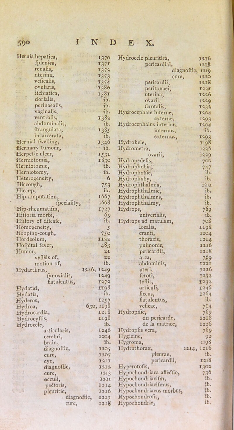 Hernia hepatica, 1370 fpleniea, 1371 renalis, 1372 uterina, 1373 veficalis, X374 ovularis. 1380 ifchiatica. 1381 dorfalis, ib. perinaealis. ib. vaginalis. ib. ventralis, 1382 abdominalis, ib. lirangulata, 1385 incarcerata. ib. Hernial fwelling, 1346 Herniary tumour. ib. Herpetic ulcer. 1531 Hcrniotomia, 1830 Herniotomie, ib. Herniotomy, ib. Heterogeneity, 6 Hiccough, 753 Hiccup, ib. Hip-amputation, 1667 fpeciality, 1668 Hip-rheumatifm, 1727 Hiftoria morbi, 69 Hiftory of difeafe. ib. Homogeneity, 5 Hooping-cough, 750 Hordeolum, 1122 Hofpital fever. 483 Humor, 21 vellels of. 22 motion of, ib. Hydarthrus, 1246, 1249 fynovialis, 1249 flatukntus, 1272 Hydatid, 1298 Hydatis, ib. Hyderos, 1257 Hydroa, <>3°: . 1198 Hydrocardia, I2J 8 Hydrocyftis, 1198 Hydrocele, ib. articularis, 1246 cerebri. 1204 brain, ib. diagnoftic, 1205 cure, 1207 eye, 12r 1 diagnoftic, 1212 cure, 1213 occuli, I 211 pc&oris, 1214 pleuritic, 1216 diagnoftic, 1217 cure, 1218 Hydrocele plenritka, 1216 pericardial, 1218 diagnoftic, 1219 cure, 1220 pericardii, 1218 peritonaei, 1221 uterina, 1226 ovarii, 1229 fcrotalis, 12.3 a Hydrocephale interne, 1204 exteme, 1293 Hydrocephalus interior, 1204 internus, ib. externus, 1293 Hydrokele, 1198 Hydrometra, 1226 ovarii, J229 Hydropedefis, 700 Hydrophobia, 747 Hydrophobie, ib. Hydropheby, ib. Hydi ophthalmia, I2u Hydrophthalm-ie, ib. Hydrophthalmus, ib. Hydrophthalmy, ib. Hydrops, 769 univerfalis, ib. Hydrops ad matulam, 708 localis, 1198 cranii, 1204 thoracis, 1214 pulmonis, 12x6 pericardii, 1218 area, 769 abdominis, 1221 uteri, 1226 feroti, 12j2 teftis, 123a articuli, 1246 ficcus, 1264 flatulentus, ib. veficae, 714 Hydropifie, 769 du perkarde, 1218 de la matrice, 1226 Hydropfis vera, 769 Hygieine, 92 Hygroma, 1198 Hydrothorax, 1214, Jzx6 pleurae, ib. pericardii, 1218 Hyperotofis, 1302 Hypochondriaca afTeflio, 736 Hypochondriacifm, ib. Hypochondriacifmus, ib. Hypochondriacus morbus, ib. Hypochondrofis, ib, Hypochcndrie, ib.