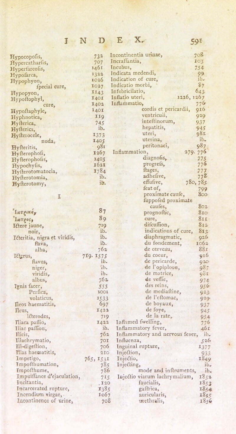 Hypocopofis, 73a Hypercatharfis, 707 Hyperfarcofis, 1461 Hypofarca, 13a* Hypophyon, 1026 fpecial cure, 1027 Hypopyon, 1143 Hypoltophyl, 1401 cure. 1402 Hypoftaphyle, 1401 Hyphnotica, Ir9 Hyfterica, 745 Hyfterics, ib. Hyfterocele, 1373 nuda, 1405 Hyfteritis, 981 Hyfterophofi, 1267 Hyflerophofis, J405 Hypochyfis, 1621 Hyfterotomatocia, 1784 Hyfterotomia, ib. Hyfterotomy, ib. Incontinentia urinae, 70S Incraflantia, 103 Incubus, 754 Indicata medendi, 99 Indication of cure, ib. Indicatio morbi, 87 Infebricilalio, 643. Inflatio uteri, 1226, 1267 Inflammatio, 776' cordis et pericardii, 916 ventriculi, 929 inteftinorum, 937 hepatitis, 945 uteri, 981 uterina, ib. peritonaei, 987 Inflammation, 279. 776 diagnofis, 775 progreCs, 776 ftages, 777 adhefive, 778 effufive, 780,785 feat of, 799 proximate caufe, 800 fuppofed proximate 87 caufes, 802 prognoftic, 810 ’ixT^og, Iftere jaune, noir. 89 cure, 8n 719 difcuflion, 812 ib. indications of cure, 813 Ifteritia, nigra et viridis, ib. diaphragmatic, 926 fiava, ib. du fondement, 1062 alba. 7 6z de cerveau, 88r Iflfrus, 7*9- 1575 du cocur, 916 flavus, ib. de pericarde, 920 niger, 'ib. de l’opiploon. 987 viridis. ib. de matrice, 981 albus, 761 de vellie, 974 Ignis facer, 555 des reins, 95 6 Pcrfica, 1001 de mediaftine. 923- volaticus. *533 de l’eftomac, 929. Ileos haematitis, 697 de boyaux, 937 Ileus, 1422 de foye. 945 ifterodcs, 719 de la rate,. 954 Tliaca paffio. 1422 Inflamed fivelling, 776 Iliac paflTon, ib. Inflammatory fever, 461 Ilicis, 762 Inflammatory and nervous fever , ib. Illachrymatio, 701 Influenza, 526 Ill-digefHon, 706 Inguinal rupture. 2377 Rias haematitis, 210 Injection, 933 Impetigo, 765, I53i Injeftio, 1849 Impofthumation, 785 Injefling, ib. Tmpofthume, 786 mode and inftruments. ib. Impuiflancc d’ejaculation, 7i5 Iujeflio viarum lachrymalium, 1852 Incitantia, . 120 faucialis. 1853 Incarcerated rupture, 1385 gaftrica, Incendium virgac, 1067 auricularis, i8je Incontinence of urine, 708 urethralis, 1856