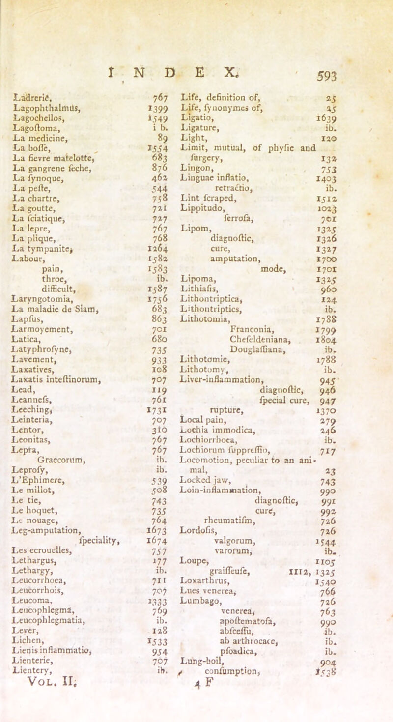 Ladreritf, 767 Lagophthalmiis, 1399 Lagocheilos, *J49 Lagoftoma, i b. La medicine. 89 La bofle, 1554 La fievre matelotte, 683 La gangrene feche. 876 La fynoque. 462 La pefte, 544 La ebartre, 753 La goutte. 721 La feiatique, 7*7 La lepre. 767 La plique, 768 La tympanitej 1264 Labour, 1582 pain, 1583 throe, ib. difficult, IJ87 Laryngotomia, 1756 La maladie de Siam, 683 Lapfus, 863 Larmoyement, 701 Latica, 680 Latyphrofyne, 735 Lavement, 933 Laxatives, 108 Laxatis inteftinorum, 707 Lead, 119 Leanncfs, 761 Leeching, 1731 Leinteria, 707 Lcntor, 3to Lconitas, 767 Lepra, 767 Graecontm, ib. Leprofy, ib. L’Ephimere, 539 Le miliot. 508 Le tic, 743 Le hoquet. 735 Le nouage, 764 Leg-amputation, 1673 fpeciality, 1674 Les ecrouelles, 757 Lcthargus, *77 Lethargy, ib. Leucorrhoea, 711 Leucorrhois, 707 Leucoma, 1.333 Lcucophlegma, 769 Leucophlegmatia, ib. Lever, Lichen, 128 1533 Lienis inflammatio, 954 Lienterie, 707 Lientery, vol. ir. ib. Life, definition of, 25 Life, fynonymes of, 25 Ligatio, 1639 Ligature, ib. Light, 120 Limit, mutual, of phvfic and furgery, 132 Lingon, 753 Linguae inflatio, 1403 retractio, ib. Lint fcraped, 151a Lippitudo, 1023 ferrofa, 701 Lipom, 1325 diagnoftic, 1326 cure, 1327 amputation, 1700 mode, 1701 Lipoma, *3*5 Lithiafis, 960 Lithontriptica, 124 Lithontriptics, ib. Lithotomia, 1788 Franconia, 1799 Chefcldeniana, 1804 DouglafCana, ib, Lithotomie, 1788 Lithotomy, ib. Liver-inflammation, 945 diagnoftic, 946 fpecial cure, 947 rupture, 1370 Local pain, 279 Lochia immodica, 246 Lochiorrhoea, ib. Lochiorum fupprtftio, 717 Locomotion, peculiar to an ani- mal, 23 Locked jaw, 743 Loin-inflammation, 990 diagnoftic, 99 r cure, 992 rhcumatifm, 726 Lordofis, 726 valgorum, 1544 varorum, ib. Loupe, noy graifteufe, III 2, 1325 Loxarthrus, 1540 Lues venerea, 766 Lumbago, 726 venerea, 763 apoftematofa, 990 abfeeflu, ib. ab arthrocace, ib. pfoadica, ib. Lung-boil, 904 y consumption, iegg 4F