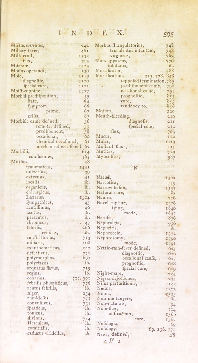 Miftus ententes, 242 Morbus ftrangulatorius, 748 Miliary fever, 461 truculentus infantum, 748 Milk cruft. 1533 virgincus. 762 flux, 712 Mors apparens. 770 Miferere, 1423 fiibitania. ib. Modus operand!, 130 Mortificatio, 788 Mole, 1119 Mortification, 279, 778, 848 diagnoftic, it 20 fuppofed termination, 789 fpecial cure. Hit . predifponent caufe, 790 Moilt-cupping, Morbid predifpofition, 1727 occafional caufe, 79* 59 prognoftic, 853 ftate. 64 cure, 855 fymptom, 66 tendency to, 856 prime, 67 Motion, 120 ends, 87 Mouth-bleeding, 210 Morbific caufe defined, 56 diagnofis, 211 remote, defined, 57 fpccial cure, 212 predifponent. 58 flux, 703 occafional, 60 Mucus, 122 chemical occafional, 6I Mules, 1019 mechanical occafional, 61 Muftard flour. III Morbilli, 614 Mutitas, My 0 colit is, 729 confluentes, Morbus, .565 28 987 traumaticus, univerfus. 1441 39 N externus, 41 Naeud, 1302 localis, ib. Narcotica, Narrow bafon. 119 organicus. ib. 155 7 chirurgicus. ib. Natural cure, 85 Lazarus, 1504 Naufea, 706 fympathicus, 45 Navel-rupture, 13 76 acutiflimus, 46 tying. 1646 acutus, ib. mode. 1647 peracutus. ib. Nerofis, 876 chronicus, 47 Neph ralgia, 956 febrilis, 266 Nephritis, ib. criticus, ib. Nephrocele, 1372 conftriftorius. 7i3 Nephrotomy, I790 miliaris, '08 mode, 1791 exanthematicus, 542 Nettle-rafh-fever defined, 62 5 clefeftivus, 770 diagnoftic, 626 polymorphos, 697 occafional caufe, O27 polyrizzos, ib. prognoftic, 628 arquatus flavus, 719 fpecial cure, 6iO regius, ib. Night-mare, 754 coxarius, febrilis phlogifticus. 727. 990 Nigrae dejeftiones. 234 776 Nifus parturitionis. 3.?83 acutus febrilis, ib. Nodus, 1302 nieer, tumidofus, 334 Noma, 152 s 771 Noli me tangere, ib. convulfivus, 737 Non-naturals, 94 ipafticus, ib. Nofe-fiux, 704 tonicus. ib. obftruftion, ij66 divinus, 744 cure, 3367 Herculeus, ib. Nofologia, 69 comitialis, ib. Nofology, 69. 13 6. 771 Nuaes defined, 4 F 2 28