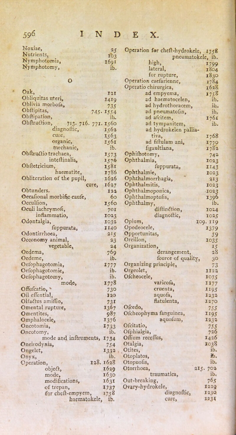 Noxiae, 2J Nutrients, 103 Nymphotomia, 1691 Nymphotomy, ib. Oak, 121 Obliquitas uteri, X419 Oblivia mprbofa, 735 Obftipitas, 745.151:4 Obftipation, ih. Obftruftion, 713. 716. 771. 1560 diagnoftic, 1562 cure, *563 organic, 1561 mechanic, ib. Obftmfliotrachaea, 1573 intcrtinalis, 1576 Obftetricimn, 1581 haematite, 1786 Obliteration of the pupil, 1626 cure, 1627 Obtunders, 122 ©ccafional morbific caufe, 60 Operation for cheft-hydrokele, 1758 pneumatokele, ib. hiSh. 1799 lateral, 1804 for rupture, 1830 Operation caefarienne, 1784 Operatio chirurgica, 1628 ad empyema, 1758 ad haematocelen, ib. ad hydrothoracem, ib. ad pneumatofin, ib., ad afcitem, 1761 ad tympanitem, ib. ad hydrokelen pallia- tiva, 1768 ad fiftulam ani, 1770 figaultiana, 1782 Ophifhotomy, 74a Ophthalmia, 1023 luppurata, 1143 Ophthalmic, 1023 Ophthalmorrhagia, * 213 Ophthalmitis, 1023 Ophthalmoponica, 1023 Occulfion, Oculi lachrymofi, 1560 Ophthalmy, ib. 701 difiinftion, diagnoftic, 1024 inflammatio. 1023 1025 Odontalgia, fuppurata, 103a Opium, 109. XI9 1140 Opodeocele, 1379 Odontirrhoea, aij Opportunitas, 59 Oeconomy animal, vegetable. a3 Oreillon, 1035 24 Organization, 15 Oedema, 769 derangement, 28 Oedeme, ib. fource of quality, 30 Oefophagotomia, 1777 Organizing principle, 73 Oefophagotomie, ib. Orgeolet, 1123 Oefophagotomy, ib. Ofcheocele, IP75 mofte, 1778 vaticofa, 1177 Offufcatio, * 730 cruenta, aquofa, JI95 Oil eflential, 120 1232 Olfaftus amiffio, 731 fiatulenta. 1270 Omental rupture. 1367 Ofcedo, 755 Omentites, 987 Ofcheophyma fanguinea, 1195 Omphalocele, 1376 aquofum, 1233 Oncotomia, 1733 Ofcitatio, 755 Oncotomy, ib. Ofphialgia, 726 mode and inftruwcnts, 1734 Offium rcceftus, 1426 Oneirodynia, 754 Otalgia, 1038 Ongelet, 1332 • Otites, ib. Onyx, ib. Otoplatos, ib. Operation, 128. 1628 Otopuofis, ib. objeft, 1629 Otorrhoea, 215 . 703 mode, 1630 traumatica, ib. modifications, 1631 Out-breaking, 765 of trepan, for chcft-cmpyem, 1737 Ovary-hydrokele, 1229 1758 diagnoftic. 1230 hacmatokele, , ib. cure. I23<