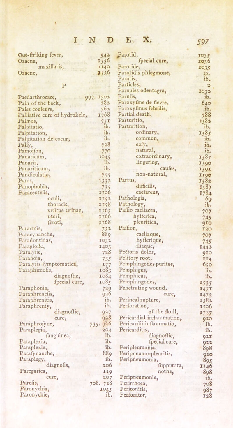 \ I N D E X. 597 Out-ftriking fever. 542 • J?arotid, 1035 Ozacna, 1536 fpccial cure. 1036 maxillaris, JI40 Parotide, 1035 ib. ib. Ozaene, J536 Parotidis phlegmone, Parotis, P Particles, Paroules odentagra, a 103a Paedarthrocace, 99 7- 130a Parulis, ib. Pain of the back, 28a Paroxyfme de fievre. 640 Pales couleurs. 762 Paroxyfmus febriiis, ib. Palliative cure of hydrokcle , 1768 Partial death, 788 Palmos, 751 Parturitio, 158a Palpitatio, ib. Parturition, ib. Palpitation, ib. ordinary. J5.85 Palpitation de coeur, ib. common, ib. Pali'y, 728 eafy. ib. Pamoifon, 770 natural, ib. Panaricum, 1045 extraordinary, 158; Panaris, ib. lingering. 159° Panariticum, ib. caufes, 1591 Pandiculatio, 755 non-natural, 159° Panis, >332 Partus, 158a Panophobia, 735 difficilis, 1587 Paraceutefis, 1706 caefareus, J784 oculi. 1752 Pathologia, 69 thoracis. 1758 Pathology, ib. veficae urinae, 1763 Paflio caeliacea, 707 uteri. 1766 hyfterica. 745 feroti, 1768 pleuritica, 910 Paracufis, 732 Paffion, 120 Paracynanche, 889 caeliaque, 707 Paradontidas, 1032 hyfterique, 74* Paraglofle, 1403 iliaque. 144a Paralylie, 728 Pcfloris dolor. 910 Paranoia, Paralyfis fymptomatica, 735 Pclitory root, 114 177 Pcmphingodes purites, 630 Paraphimolis, 1083 Pemphigus, ib. diagnoftic, 1084 Pemphicus, ib. fpecial cure, 1085 Pcmphingodes, 1535 Paraphonia, 729 Penetrating wound, 1471 Paraphrenefis, 926 cure, 1473 Paraphrenitis, ib. Perineal rupture, 138a Paraphrenfy, ib. Perforation, 1706 diagnoftic, 927 of the (kull, 1737 cure, 928 Pericardial inflammation. 920 ; >h. Paraphrofyne, 735- 9^6 Pericardii inflammatio, Paraplegia, 204 Pericarditis, ib. fanguinca, ib. diagnoflic. 921 Paraplexia, ib. fpecial cure. 92a Paiaplexie, ib. Peripleumonia, Peripneumo-pleuritis, 898 Parafynanche, 889 910 Paraplegy, ib. Peripneumonia, 895 diagnofis, 206 fuppurata, XI46 Paregorica, 119 notha, 898 cure, 207 Peripncumonie, ib. Parefis, 708. 728 Peiirrhoea, 708 Paronychia, 1045 Peritonitis, 987 128