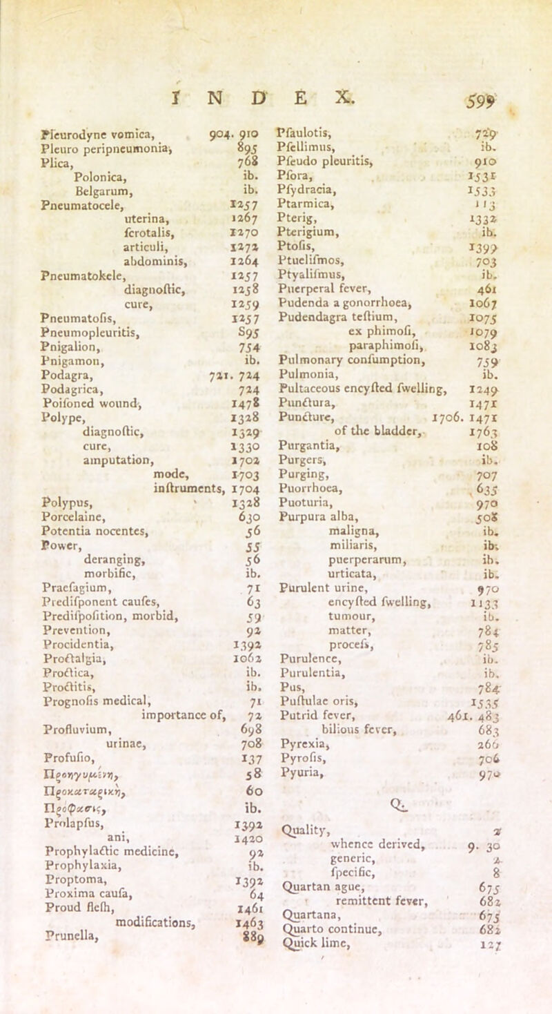 Pieurodyne vomica, 904. 910 Pleuro peripneumonia, 895 Plica, 7°8 Polonica, ib. Belgarum, ib. Pneumatocele, 1257 uterina, 1267 fcrotalis, 1270 articuli, 127a abdominis, 1264 Pneumatokele, 1257 diagnodic, 1258 cure, 1259 Pneumatofis, 1257 Pneumopleuritis, S95 Pnigalion, 754 Pnigamon, ib. Podagra, 721. 724 Podagrica, 724 Poifoncd wound-, 1478 Polype, 1328 diagnodic, 1529 cure, 1330 amputation, 1702 mode, 1703 indruments, 1704 Polypus, » 1328 Porcelaine, 630 Potentia nocentes, 56 Power, 55 deranging, 56 morbific, ib. Pracfagium, 71 Predifponcnt caufes, 63 Predifpofition, morbid, 59 Prevention, 92 Procidentia, 1392 Proftalgia, 1062 Proflica, ib. Pro&itis, ib. Prognofis medical, 71 importance of, 72 Profluvium, 6y8 urinae, 708 Profufio, 137 II poriyv/Aiiri, 58 60 IlgoipxenCf ib. Prolapfus, 1392 ani, 1420 Prophylaftic medicine, 92 Prophylaxia, ib. Proptoma, 1392 Proxima caufa, 64 Proud flefh, 1461 modifications, 1463 , 889 59* Pfaulotis, 729 Pfellimus, ib. Pfeudo pleuritis, 910 Plora, I53t Pfydracia, 1533 Ptarmica, 1 *3 Pterig, *33* Pterigium, ib. Ptofis, *39? Ptuelifmos, 703 Ptyalifmus, ib. Puerperal fever, 461 Pudenda a gonorrhoea, 1067 Pudendagra tedium, Io75 ex phimofi. J°79 paraphimofi, 1083 Pulmonary conlumption, 759 Pulmonia, ib. Pultaceous encyded fwelling. 1249 Punftura, 1471 Puncture, 1706. 1471 of the bladder. 1763 Purgantia, 10S Purgers, ib. Purging, 707 Puorrhoca, 635 Puoturia, 970 Purpura alba. 50S maligna, ib. miliaris, ib; puerperarum, ib. urticata, ib. Purulent urine, 970 encyded fwelling, U33 tumour. ib. matter, procefs, 784 785 Purulence, ib. Purulentia, ib. Pus, 784- Pudulae oris, 1535 Putrid fever, 461. 283 bilious fever, 683 Pyrexia, 266 Pyrofis, 706 Pyuria, 970 Quality, 2 whence derived. 9- 30 generic, 2- fpecific, 8 Quartan ague, 675 remittent fever, 682 Quartana, 675 Quarto continue. 682 Quick lime, 127 Prunella,