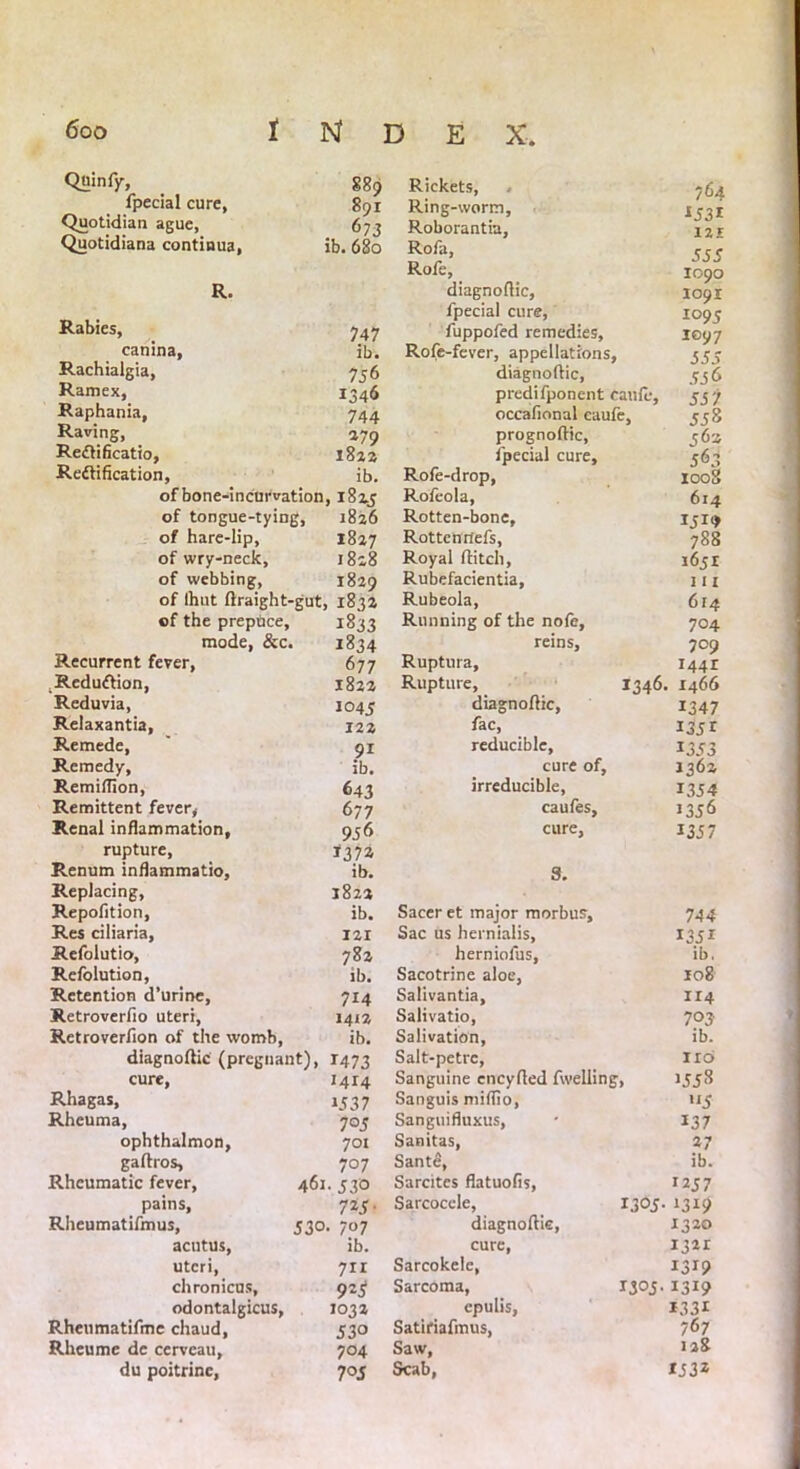 Quinfy, 889 fpecial cure, 801 Quotidian ague, 673 Quotidiana continua, ib. 680 R. Rabies, 747 canina, ib. Rachialgia, 756 Ramex, 1346 Raphania, 744 Raving, 279 Re<£lificatio, 1822 Reftification, ib. of bone-incurvation , 1825 of tongue-tying, 1826 of hare-lip, 1827 of wry-neck. 1828 of webbing, 1829 of ihut flraight-gut. , 1832 of the prepuce. 1833 mode, &c. 1834 Recurrent fever, 677 _Redu£lion, 1822 Reduvia, 1045 Relaxantia, 122 Remede, 9i ib. Remedy, Remiffion, 643 Remittent fever, 677 Renal inflammation, 9.5 6 rupture, *372 Renum inflammatio. ib. Replacing, J822 Repofition, ib. Res ciliaria, 121 Refolutio, 782 Refolution, ib. Retention d’urine, 7*4 Retroverfio uteri. 1412 Retroverfion of the womb, ib. diagnoflic (pregnant), *473 cure, «4I4 Rhagas, 1337 Rheuma, 7°5 ophthalmon, 701 gaftros. 707 Rheumatic fever, 461. 530 pains. 7*5- Rheumatifmus, 530 • 7? 7 acutus, ib. uteri, chronicus. 7x1 92S odontalgicus, 1032 Rheumatifme chaud, 53° Rheume dc cerveau. 704 du poitrine, 705 Rickets, , 764 Ring-worm, *53* Roborantia, 121 Rofa, 333 Rofe, 1090 diagnoflic, 1091 fpecial cure, 1095 fuppofed remedies. 1097 Rofe-fever, appellations, 333 diagnoflic, predifponent caufe, 33 7 occafional caufe. 338 prognoftic, 363 fpecial cure. 563 1008 Rofe-drop, Rofeola, 614 Rotten-bone, 1 Rottenrtefs, 788 Royal flitch. 1651 Rubefacientia, 111 Rubeola, 614 Running of the nofe. 704 reins, 709 Ruptura, i44r Rupture, *346. 1466 diagnoflic, 1347 fac, *33 r reducible, *333 cure of. 1362 irreducible. *334 caufes. 1336 cure. *337 8. Sacer et major morbus. 744 Sac us hernialis, *33* herniofus, ib. Sacotrine aloe, 108 Salivantia, 1x4 Salivatio, 703 Salivation, ib. Salt-petrc, 116 Sanguine encyfled fwelling, J338 Sanguis miflio, >'3 Sanguifluxus, *37 Sanitas, 27 Sante, ib. Sarcites flatuofis, ,237 Sarcocele, *305. • 1319 diagnoflic, 1320 cure, 1321 Sarcokele, *3*9 Sarcoma, 1305. *3*9 epulis, *33* Satiriafmus, 767 Saw, 128 Scab, *332