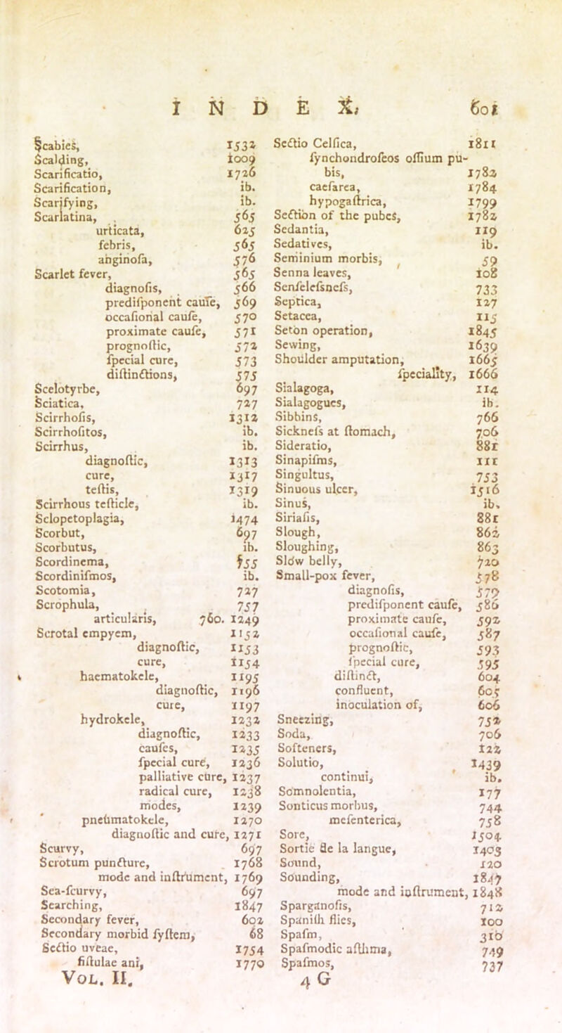 §cabies, 1531 Seiflio Celfica, 1811 Scalding, *009 fynchondrofeos oflium pu Scarificatio, 1726 bis, caefarea, 1782 Scarification, ib. 1784 Scarifying, ib. hypogaftrica, 1799 Scarlatina, 565 Seflibn of the pubcS, 1782 urticata, 625 Sedantia, 119 ib. febris. Sedatives, afaginofa. 576 Seniinium morbis, 59 Scarlet fever, 565 Senna leaves. 108 diagnofis. 566 Scnfelefsncfs, 733 predifponent caufe, J6 9 Septica, 127 occafiohal caufe. 57° Setacea, 115 proximate caufe. 5 7i Seton operation, 1845 prognollic, 57* Sewing, 1639 fpecial cure, 573 Shoulder amputation. 1665 diflin£lions, 575 fpeciality, 1666 Scelotyrbe, 697 Sialagoga, 114 Sciatica, 7*7 Sialagogucs, ib. Scirrhofis, 131* ib. Sibbins, 766 Scirrhofitos, Sicknels at flomach. 706 Scirrhus, ib. Sideratio, 88r diagnoflic, 1313 Sinapifras, nr cure. *3r7 Singultus, 753 teflis. 1319 Sinuous ulcer. 1516 Scirrhous teflicle, ib. Sinus, ib. Sclopetoplagia, 1474 Siriafis, 88r Scorbut, 697 Slough, 862 Scorbutus, ib. Sloughing, 863 Scordinema, $55 Sldw belly. 720 Scordinifmos, ib. Small-pox fever, 578 Scotomia, 7*7 diagnofis, 579 Scrophula, 757 predifponent caufe, 586 articularis, 760. 1249 proximate caufe. 59* Scrotal cmpyem, 1152 occafional caufe, 587 diagnoflic. 1153 prognoflic, 593 cure, 1154 fpecial cure, 595 haematokele, 1195 diftinft, 604 diagnoflic, 1196 confluent, 607 cure. 1197 inoculation of, 606 hydrokele, 123* Sneezing, 75* diagnoflic. 1*33 Soda, 706 caufcs, 1*35 Softeners, tzi fpecial cure, 1236 Solutio, 1439 palliative cure, . 1237 continui. ib. radical cure, 1238 Somnolentia, 177 modes. 1239 Sonticus morbus. 744 pnebmatokele. 1270 mcfenterica. 758 diagnoflic and cute , 1271 Sore, 1504 Scurvy, 697 Sortie de la langue, 1405 Scrotum punfture, 1768 Sound, 120 mode and inflfument, 1769 Sounding, 1847 Sea-fcurvy, 697 mode and ioftrument, 1848 Searching, 1847 Sparganofis, 71 z Secondary fever, 602 Spanilli flics, too Secondary morbid fyftem, 68 Spafm, 310 Scftio uveae. 1754 Spafmodic aflhma, 749 fifiulae ani, 1770 Spafmos, 737