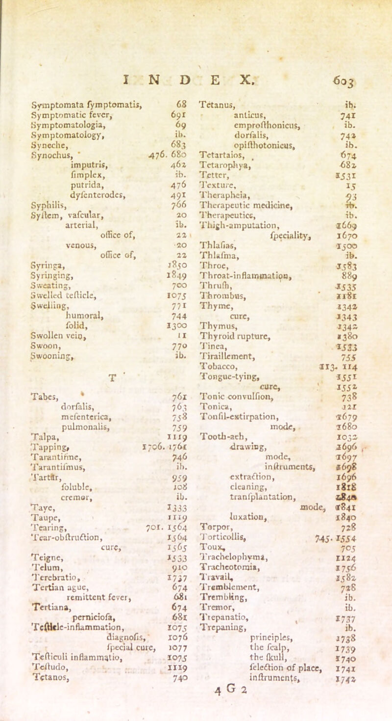 \ Symptomata fymptomatis, 68 Tetanus, ib. Symptomatic fever, 691 anticus, emprolihonicus. 741 Symptomatology, 69 ib. Symptomatology, ib. dorfalis, 74* Syneche, 683 opifthotonicus. ib. Synochus, * -47°- °8o Tctartaios, 674 imputns, 46 z Tetarophya, 4)81. fimplex, ib. Tetter, *531 putrida, 476 Texture, *5 dylcnterodes. 491 Therapheia, 93 Syphilis, 766 Therapeutic medicine, rb. Syltem, vafcular, 20 Therapeutics, ib. arterial, ib. Thigh-amputation, 3669 office of, 22 \ fpeciality, 1670 venous, 20 Thlafias, 3300 office of. 22 Thlsfma, ib. Syringa, JS50 Throe, Throat-inflainmatipn, 1383 Syringing, 1849 889 Sweating, 700 Thruffi, 1335 Swelled teflicle. 10 75 Thrombus, 1181 Swelling, 771 Thyme, *34* humoral, 744 cure, *343 folid, 1300 Thymus, *34* Swollen vein. 11 Thyroid rupture. 1380 Swoon, 770 Tinea, *333 Swooning, ib. Tiraillcment, 755 Tobacco, 313- 1x4 T ' Tongue-tying, cure, *33* 133* Tabes, ‘ 761 Tonic convulfion. 738 dorfalis, 763 Tonica, J2I mefenterica, 73* Tonfil-csttirpation, 3679 pulmonalis, 739 mode. 3680 Talpa, 1119 Tooth -aeh. 103* Tapping, i;o6, , 1761 drawing, 3696 , Tarantirine, 7.46 mode. 3697 Tarantiimus, ib. inttruments, 4698 Tartftr, 959 extraction, I696 foluble. 108 cleaning. l8l8 cremor. ib. tranfplantation, &84A Taye, 1333 mode. *841 Taupe, H19 luxation, 1840 Tearing, 701. Tear-obftruttion, 1364 Torpor, 728 1364 Torticollis, 745 • *334 cure. 1363 Toux, 705 Teigne, J333 Trachclophyma, 1124 Telum, 910 Tracheotomia, *7 36 Tercbratio, 1/37 Travail, *382 Tertian ague, 674 Tremblement, 728 ib. remittent fever, 681 Trembling, Tertiana, 674 Tremor, ib. pemiciofa, 681 Trepanatio, *737 Te(Ucle-inflammation, 1075 Trepaning, ib. diagnolis. 1076 principles, *738 fpeejal cure, JO77 the fealp, *739 Tefliculi inflammrjtio, 107 5 the (kull, *740 Telludo, 1119 feleftion of place, 1741 Tetanos, 740 inftruments, *74*