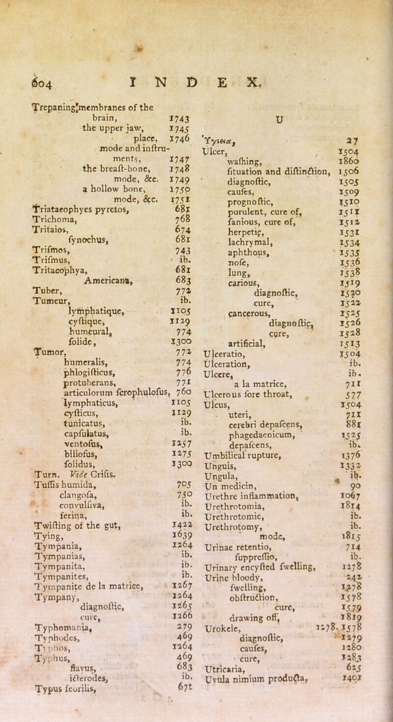 Trepaningjmembranes of the brain, *743 the upper jaw. 1745 place. 1746 mode and inftru- ments, 1747 the breaft-bone, 1748 mode, &e. 1749 a hollow bone, 175P mode, &c. 17 31 Triataeophyes pyretos. 681 Trichoma, 768 Tritaios, 674 fynochus, 681 Trifmos, 743 Trifmus, ib. Tritaeophya, 681 Americana, 683 Tuber, 774 Tumeur, ib. lymphatique. 1103 cyftique, 1129 humeural. 774 folide, I300 Tumor, 772 humeralis. 774 phlogifticus. 776 protuberans. 771 articulorum fcrophulofus, 760 lymphaticus, X105 cyfticus, 1129 tunicatus, ib. capfulatus, ib. ventofus. 1157 biliofus, 1473 folidus, X300 Turn. Vide Crifis. Tuflis humida. 7°5 clangofa, 730 convulfiva, ib. ferina, ib. Twilling of the gut, 1422 Tying, 1639 Tympania, 1264 Tympanias, ib. Tympanita, ib. Tympanites, ib. Tympanite de la matrice, 1267 Tympany, 1264 diagnoftic, 1263 cure, J266 Typhomania, 279 Typhod.es, 469 T\ phos, 1264 Typhus, 469 flavus. 683 iOerodes, ib. Typus fcorilis, 6yt u fy\eice.t 27 Ulcer, 1504 walhing, i860 fituation and diftin&ion, 1306 diagnoftic, 1505 caufes, I5°9 prognoftic. 1510 purulent, cure of, 1 famous, cure of, 1312 herpetip, IJ31 lachrymal, 1534 aphthous. 1535 nofe, 1536 lung. 1538 carious, 1519 diagnoftic, I5?° cure, 1322 cancerous, 1525 diagnoftic, 1326 cure, 1328 artificial, i3!3 Ujceratio, 13 °4 Ulceration, ib. Ulcere, ib. a la matrice, 711 Ulcerous fore throat. 577 Ulcus, 1504 uteri, 711 cerebri depafeens. 881 phagedaenicum, 1545 depafeens, ib. Umbilical rupture, 1376 Unguis, 1334 Ungula, * ’’*• Un medicin, 90 Urethre inflammation, 1067 Urethrotomia, 1814 Urethrotomie, ib. Urethrotomy, ib. mode, 1813 Urinae retentio, 714 fuppreflio. ib. Urinary eneyfted fwclling. 1278 Urine bloody, 242 fwelling. 1^78 obftrudVion, 1578 cure, 1579 drawing off, 1819 Urokele, 1170- I57° diagnoftic, 1279 caufes, 1280 cure, 1283 Utricaria, 623 Uvula nimium produfla, 1401