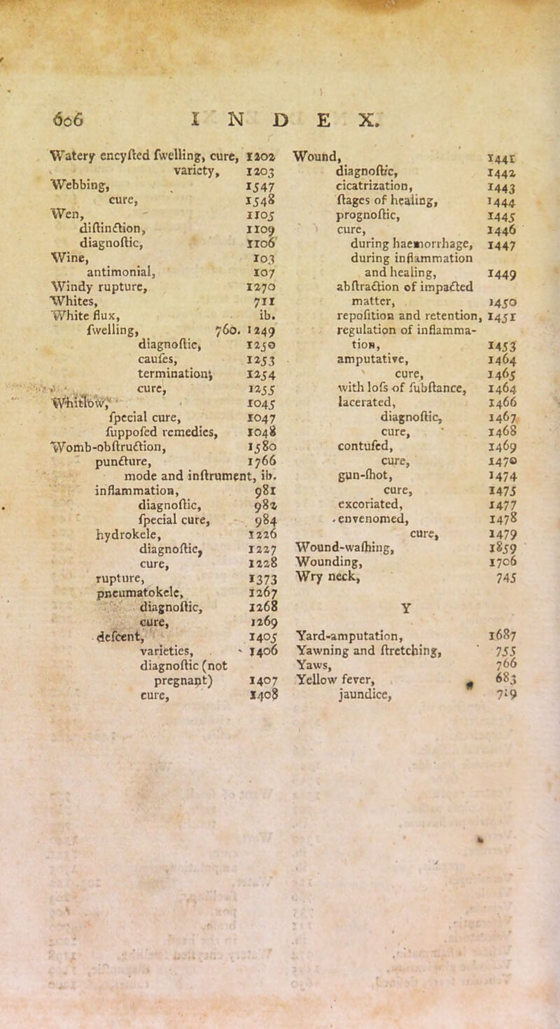 » 6c6 I N D E X. Watery encyfled fwelling, cure, 1202 Wound, I44t v * variety. 1203 diagnoft/c, 1442 Webbing, IJ47 cicatrization, ftages of healing, 1443 cure, 1548 J444 Wen, 1105 prognoftic, 1445 diftindtion, 1109 cure, during haemorrhage, 1446 diagnoftic, iro6 1447 Wine, 103 during inflammation antimoniai, 107 and heaiing, X449 Windy rupture. 1270 abftradtion of impacted Whites, 711 matter, 1450 White flux, ib. repofltion and retention, 1451 fwelling, 760. 1249 diagnoftic, 1230 caufes, 1253 termination*, 1254 4 ; cure, 1255 W4iitlbV,'1 ’ X045 fpecial cure, 1047 fuppofed remedies, 1048 Womb-obftruftion, 1580 pundture, 1766 mode and inftrument, ib. inflammation, 981 diagnoftic, 982 fpecial cure, 984 hydrokele, 1226 diagnoftic, 1227 cure, 1228 rupture, 1373 pneumatokele, 1267 diagnoftic, 1268 cure, 1269 defcent, 1405 varieties, ■> 1406 diagnoftic (not pregnant) 1407 cure, J408 regulation of inflamma- tios, 1453 amputative. 1464 cure, with lofs of fubftance, 1465 1464 lacerated, 1466 diagnoftic, 1467 cure. 1468 contufed. 1469 cure, 147® gun-fhot, 1474 cure. I47J excoriated, 1477 -envenomed, 1478 cure. 1479 Wound-wafhing, 1839 Wounding, 1706 Wry neck, 74 J Y Yard-am putation, 1687 Yawning and ftretching, 755 Yaws, 766 Yellow fever, # 683 jaundice. 7:9