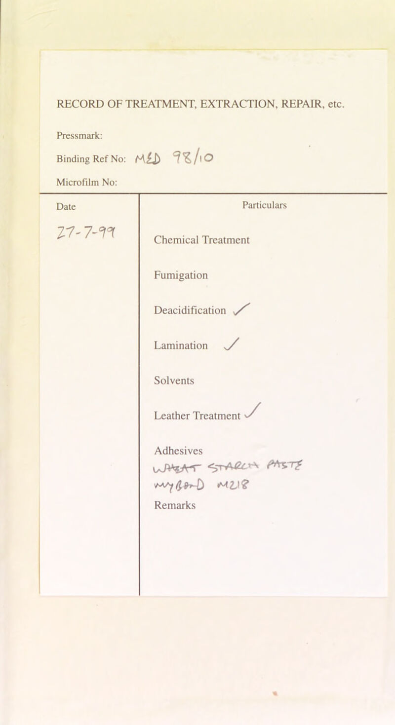 RECORD OF TREATMENT, EXTRACTION, REPAIR, etc. Pressmark: Binding Ref No: Microfilm No: Date Particulars Z7- Chemical Treatment Fumigation Deacidification / Lamination Solvents Leather Treatment ^ Adhesives <M£I? Remarks