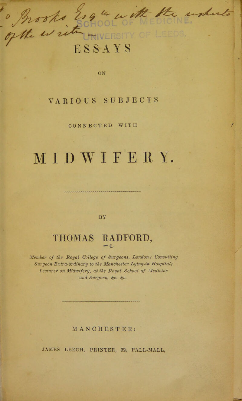 ESSAYS ON VARIOUS SUBJECTS CONNECTED WITH MIDWIFERY. BY THOMAS RADFORD, Member of the Royal College of Surgeons, London; Consulting Surgeon Extra-ordinary to the Manchester Lying-in Hospital; Lecturer on Midwifery, at the Royal School of Medicine and Surgery, #c. <S,c. JAMES MANCHESTER: LEECH, PRINTER, 32, PALL-MALL,