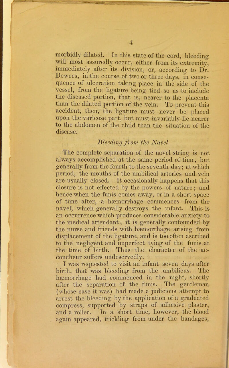 morbidly dilated. In this state of the cord, bleeding will most assuredly occur, either from its extremity, immediately after its division, or, according to Dr. Dewees, in the course of two or three days, in conse- quence of ulceration taking place in the side of the vessel, from the ligature being tied so as to include the diseased portion, that is, nearer to the placenta than the dilated portion of the vein. To prevent this accident, then, the ligature must never be placed upon the varicose part, but must invariably lie nearer to the abdomen of the child than the situation of the disease. Bleeding from the Navel. The complete separation of the navel string is not always accomplished at the same period of time, but generally from the fourth to the seventh day; at which period, the mouths of the umbilical arteries and vein are usually closed. It occasionally happens that this closure is not effected by the powers of nature ; and hence when the funis comes away, or in a short space of time after, a haemorrhage commences from the navel, which generally destroys the infant. This is an occurrence which produces considerable anxiety to the medical attendant; it is generally confounded by the nurse and friends with haemorrhage arising from displacement of the ligature, and is too often ascribed to the negligent and imperfect tying of the funis at the time of birth. Thus the character of the ac- coucheur suffers undeservedly. I was requested to visit an infant seven days after birth, that was bleeding from the umbilicus. The haemorrhage had commenced in the night, shortly after the separation of the funis. The gentleman (whose case it was) had made a judicious attempt to arrest the bleeding by the application of a graduated compress, supported by straps of adhesive plaster, and a roller. In a short time, however, the blood again appeared, trickling from under the bandages,