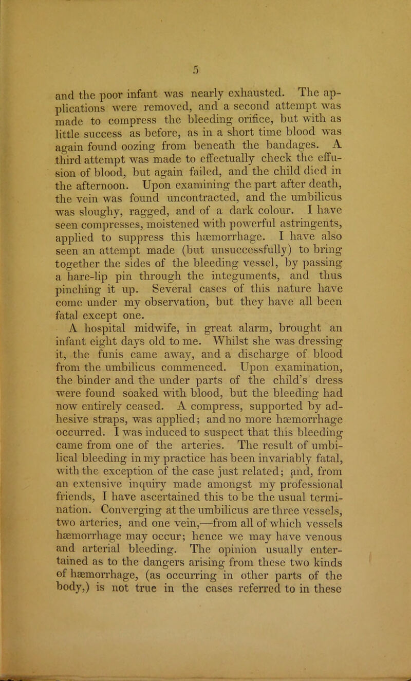 and the poor infant was nearly exhausted. The ap- plications were removed, and a second attempt was made to compress the bleeding orifice, but with as little success as before, as in a short time blood was again found oozing from beneath the bandages. A third attempt was made to effectually check the effu- sion of blood, but again failed, and the child died in the afternoon. Upon examining the part after death, the vein was found uncontracted, and the umbilicus was sloughy, ragged, and of a dark colour. I have seen compresses, moistened with powerful astringents, applied to suppress this haemorrhage. I have also seen an attempt made (but unsuccessfully) to bring together the sides of the bleeding vessel, by passing a hare-lip pin through the integuments, and thus pinching it up. Several cases of this nature have come under my observation, but they have all been fatal except one. A hospital midwife, in great alarm, brought an infant eight days old to me. Whilst she was dressing it, the funis came away, and a discharge of blood from the umbilicus commenced. Upon examination, the binder and the under parts of the child's dress were found soaked with blood, but the bleeding had now entirely ceased. A compress, supported by ad- hesive straps, was applied; and no more haemorrhage occurred. I was induced to suspect that this bleeding came from one of the arteries. The result of umbi- lical bleeding in my practice has been invariably fatal, with the exception of the case just related; and, from an extensive inquiry made amongst my professional friends, I have ascertained this to be the usual termi- nation. Converging at the umbilicus are three vessels, two arteries, and one vein,—from all of which vessels haemorrhage may occur; hence we may have venous and arterial bleeding. The opinion usually enter- tained as to the dangers arising from these two kinds of haemorrhage, (as occurring in other parts of the body,) is not true in the cases referred to in these