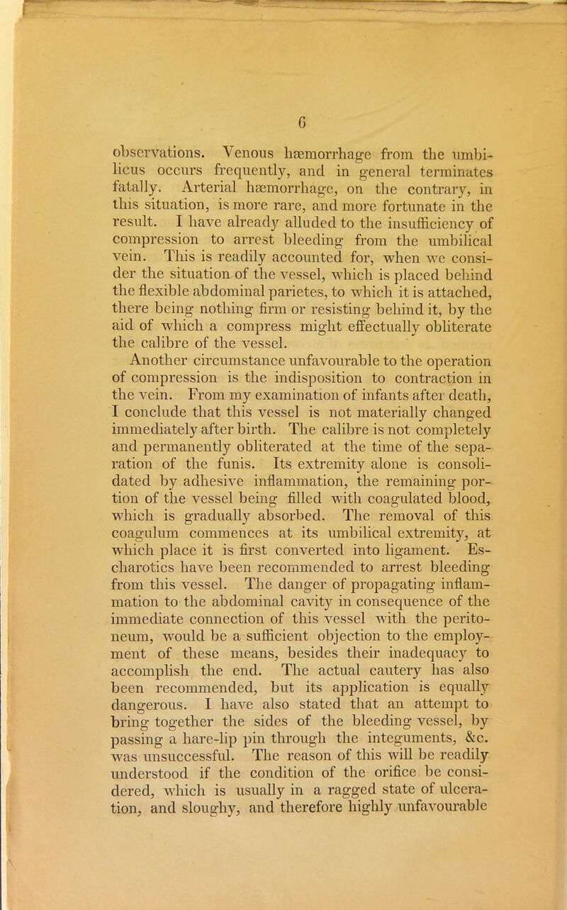 observations. Venous haemorrhage from the umbi- licus occurs frequently, and in general terminates fatally. Arterial haemorrhage, on the contrary, in this situation, is more rare, and more fortunate in the result. I have already alluded to the insufficiency of compression to arrest bleeding from the umbilical vein. This is readily accounted for, when we consi- der the situation of the vessel, which is placed behind the flexible abdominal parietes, to which it is attached, there being nothing firm or resisting behind it, by the aid of which a compress might effectually obliterate the calibre of the vessel. Another circumstance unfavourable to the operation of compression is the indisposition to contraction in the vein. From my examination of infants after death, I conclude that this vessel is not materially changed immediately after birth. The calibre is not completely and permanently obliterated at the time of the sepa- ration of the funis. Its extremity alone is consoli- dated by adhesive inflammation, the remaining por- tion of the vessel being filled with coagulated blood, which is gradually absorbed. The removal of this coagulum commences at its umbilical extremity, at which place it is first converted into ligament. Es- charotics have been recommended to arrest bleeding from this vessel. The danger of propagating inflam- mation to the abdominal cavity in consequence of the immediate connection of this vessel with the perito- neum, would be a sufficient objection to the employ- ment of these means, besides their inadequacy to accomplish the end. The actual cautery has also been recommended, but its application is equally dangerous. I have also stated that an attempt to bring together the sides of the bleeding vessel, by passing a hare-lip pin through the integuments, &c. was unsuccessful. The reason of this will be readily understood if the condition of the orifice be consi- dered, which is usually in a ragged state of ulcera- tion, and sloughy, and therefore highly unfavourable