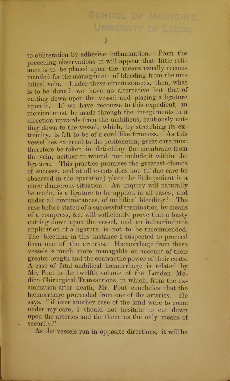to obliteration by adhesive inflammation. From the preceding observations it will appear that little reli- ance is to be placed upon the means usually recom- mended for the management of bleeding from the um- bilical vein. Under these circumstances, then, what is to be done ? we have no alternative but that of cutting down upon the vessel and placing a ligature upon it. If we have recourse to this expedient, an incision must be made through the integuments in a direction upwards from the umbilicus, cautiously cut- ting down to the vessel, which, by stretching its ex- tremity, is felt to be of a cord-like firmness. As this vessel lies external to the peritoneum, great care must therefore be taken in detaching the membrane from the vein, neither to wound nor include it within the ligature. This practice promises the greatest chance of success, and at all events does not (if due care be observed in the operation) place the little patient in a more dangerous situation. An inquiry will naturally be made, is a ligature to be applied in all cases, and under all circumstances, of umbilical bleeding ? The case before stated of a successful termination by means of a compress, &c. will sufficiently prove that a hasty cutting down upon the vessel, and an indiscriminate application of a ligature is not to be recommended. The bleeding in this instance I suspected to proceed from one of the arteries. Haemorrhage from these vessels is much more managable on account of their greater length and the contractile power of their coats. A case of fatal umbilical haemorrhage is related by Mr. Pout in the twelfth volume of the London Me- dico-Chirurgical Transactions, in which, from the ex- amination after death, Mr. Pout concludes that the haemorrhage proceeded from one of the arteries. He says, if ever another case of the kind were to come under my care, I should not hesitate to cut down upon the arteries and tic them as the only means of security. As the vessels run in opposite directions, it will be