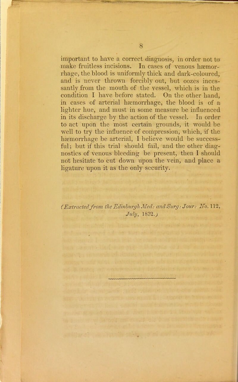 important to have a correct diagnosis, in order not to make fruitless incisions. In cases of venous haemor- rhage, the blood is uniformly thick and dark-coloured, and is never thrown forcibly out, but oozes inces- santly from the mouth of the vessel, which is in the condition I have before stated. On the other hand, in cases of arterial haemorrhage, the blood is of a lighter hue, and must in some measure be influenced in its discharge by the action of the vessel. In order to act upon the most certain grounds, it would be well to try the influence of compression, which, if the haemorrhage be arterial, I believe would be success- ful; but if this trial should fail, and the other diag- nostics of venous bleeding be present, then I should not hesitate to cut down upon the vein, and place a ligature upon it as the only security. (Extracted from the Edinburgh.Med: and Surg: Jour: No. 112, July, 1832.;