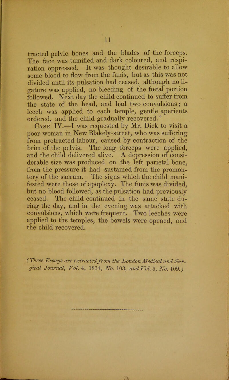 tracted pelvic bones and the blades of the forceps. The face was tumified and dark coloured, and respi- ration oppressed. It was thought desirable to allow some blood to flow from the funis, but as this was not divided until its pulsation had ceased, although no li- gature was applied, no bleeding of the foetal portion followed. Next day the child continued to suffer from the state of the head, and had two convulsions; a leech was applied to each temple, gentle aperients ordered, and the child gradually recovered. Case IV.—I was requested by Mr. Dick to visit a poor woman in New Blakely-street, who was suffering from protracted labour, caused by contraction of the brim of the pelvis. The long forceps were applied, and the child delivered alive. A depression of consi- derable size was produced on the left parietal bone, from the pressure it had sustained from the promon- tory of the sacrum. The signs which the child mani- fested were those of apoplexy. The funis was divided, but no blood followed, as the pulsation had previously ceased. The child continued in the same state du- ring the day, and in the evening was attacked with convulsions, which were frequent. Two leeches were applied to the temples, the bowels were opened, and the child recovered. (These Essays are extracted from the London Medical and Sur- gical Journal, Vol. 4, 1834, iVb. 103, and Vol. 5, No. 109.)