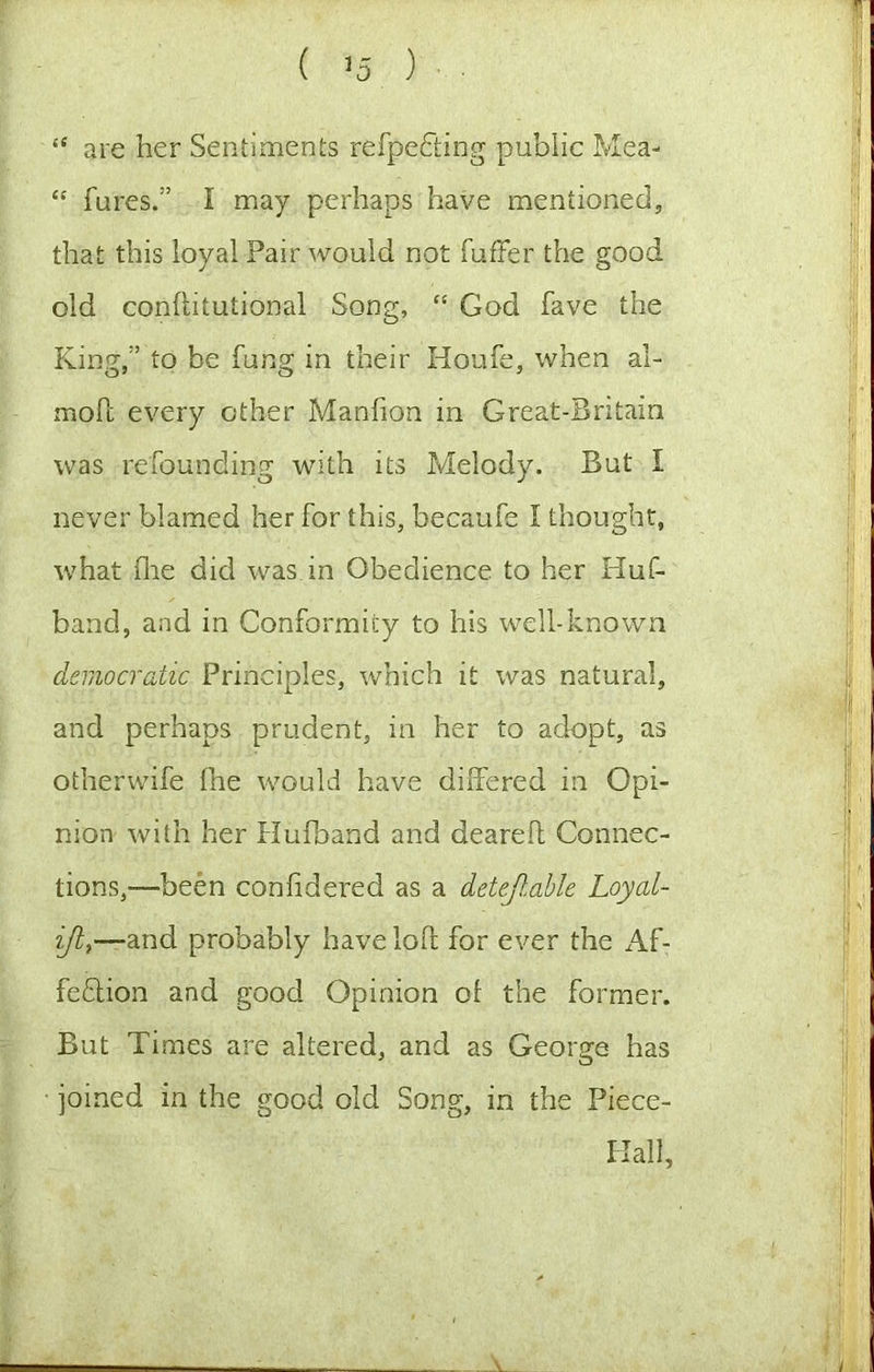 ( >5 ) “ are her Sentiments refpefting public Mea- “ fures.” I may perhaps have mentioned, that this loyal Pair would not fufFer the good old conflitutional Song, “ God fave the King,” to be fung in their Houfe, when al- moll every other Manhon in Great-Bntain was refounding with its Melody. But I never blamed her for this, becaufe I thought, what flie did was in Obedience to her Huf- band, and in Conformity to his well-known democratic Principles, which it was natural, and perhaps prudent, in her to adopt, as otherwife fne would have differed in Opi- nion with her HuPoand and deareft Connec- tions,—been confidered as a detejl,ahle Loyal- and probably havelofl for ever the Af- fedlion and good Opinion of the former. But Times are altered, and as George has joined in the good old Song, in the Piece- Hall,