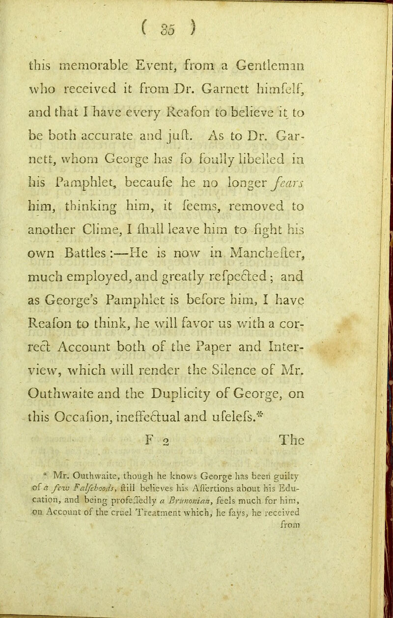 this memorable Event, from a Gentleman who received it from Dr. Garnett himfelf, and that I have every Reafon to believe it to be both accurate and juft. As to Dr. Gar- nett, whom George has fo foully libelled in his Pamphlet, becaufe he no longer fears him, thinking him, it feems, removed to another Clime, I (lull leave him to fight his own Battles:—He is now in Manchelter, much employed, and greatly refpeched ; and as George’s Pamphlet is before him, I have Reafon to think, he will favor us with a cor- rect: Account both of the Paper and Inter- view, which will render the Silence of Mr. Outhwaite and the Duplicity of George, on this Occafion, ineffeftual and ufelefs.* F 2 The * Mr. Outhwaite, though he knows George has been guilty of a fe-ixj Falfehoods, ftiil believes his Ailertions about his Edu- cation, and being profe.Tedly a Brtmonian, feels much for him, on Account of the cruel Treatment which, he fays, he received from