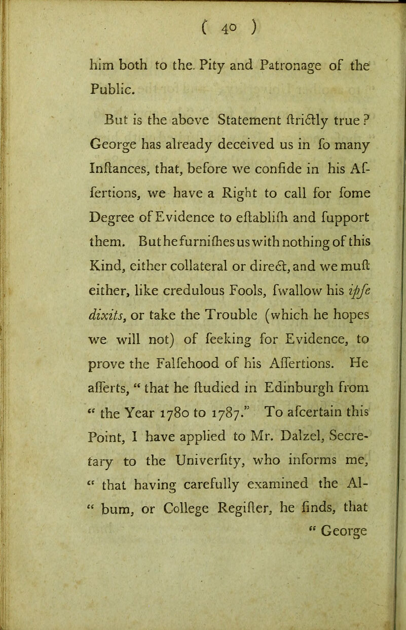 him both to the. Pity and Patronage of the Public. But is the above Statement ftri6lly true ? George has already deceived us in fo many Inftances, that, before we confide in his Af- fertions, we have a Right to call for fome Degree of Evidence to eftablifii and fupport them. Buthefurnithesuswith nothing of this Kind, either collateral or dire6l, and we muft either, like credulous Fools, fwallow his ipfe dixits, or take the Trouble (which he hopes we will not) of feeking for Evidence, to prove the Falfehood of his AiTertions. He aflerts, “ that he fiudied in Edinburgh from the Year 1780 to 1787.” To afcertain this Point, I have applied to Mr. Dalzel, Secre- tary to the Univerfity, who informs me, that having carefully examined the Al- “ bum, or College Regifier, he finds, that George