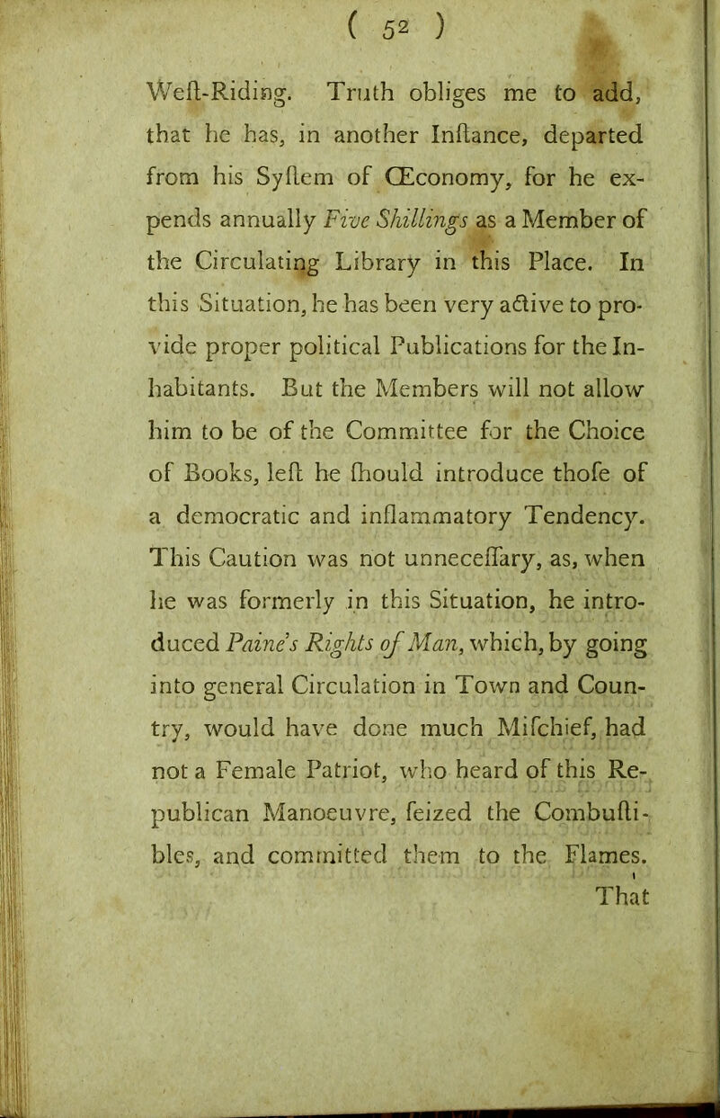 Weft-Riding. Truth obliges me to add, that he has, in another Inftance, departed from his Syftem of CEconomy, for he ex- pends annually Five Shillings as a Member of the Circulating Library in this Place. In this Situation, he has been very adive to pro- vide proper political Publications for the In- habitants. But the Members will not allow him to be of the Committee for the Choice of Books, left he fhould introduce thofe of a democratic and inflammatory Tendency. This Caution was not unneceffary, as, when he was formerly in this Situation, he intro- duced Paine’s Rights of Man, which, by going into general Circulation in Town and Coun- try, would have done much Mifchief, had not a Female Patriot, who heard of this Re- publican Manoeuvre, feized the Combufti- bles, and committed them to the Flames. That