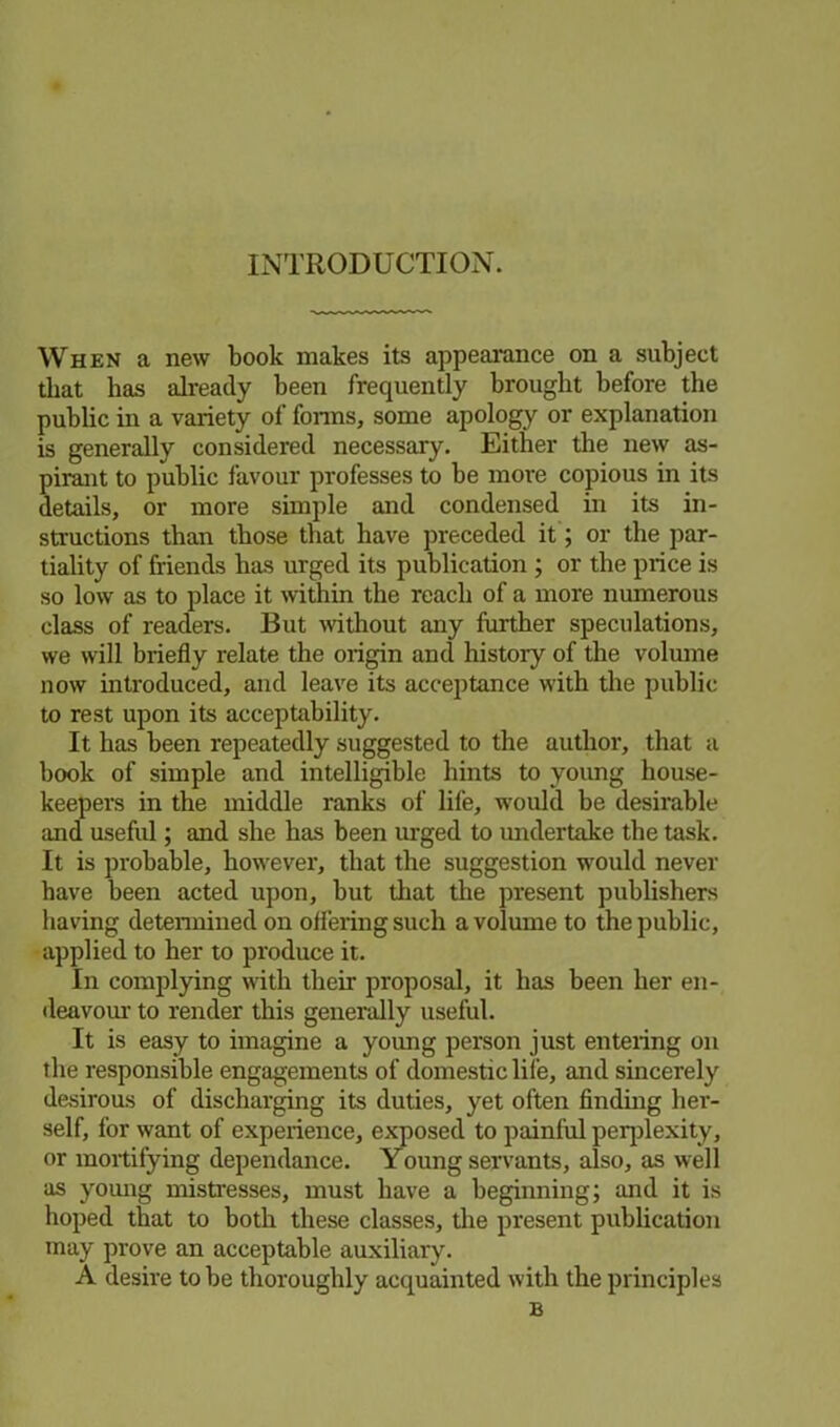 INTRODUCTION. When a new book makes its appearance on a subject that has already been frequently brought before the public in a variety of forms, some apology or explanation is generally considered necessary. Either the new as- pirant to public favour professes to be more copious in its details, or more simple and condensed in its in- structions than those that have preceded it; or the par- tiality of friends has urged its publication ; or the price is so low as to place it within the reach of a more numerous class of readers. But without any further speculations, we will briefly relate the origin and history of the volume now introduced, and leave its acceptance with the public to rest upon its acceptability. It has been repeatedly suggested to the author, that a book of simple and intelligible hints to young house- keepers in the middle ranks of life, would be desirable and useful; and she has been urged to undertake the task. It is probable, however, that the suggestion would never have been acted upon, but that the present publishers having determined on ofl'eringsuch a volume to the public, applied to her to produce it. In complying with their proposal, it has been her en- deavour to render this generally useful. It is easy to imagine a young person just entering on the responsible engagements of domestic life, and sincerely desirous of discharging its duties, yet often finding her- self, for want of experience, exposed to painful perplexity, or mortifying dependance. Young servants, also, as well as young mistresses, must have a beginning; and it is hoped that to both these classes, the present publication may prove an acceptable auxiliary. A desire to be thoroughly acquainted with the principles B