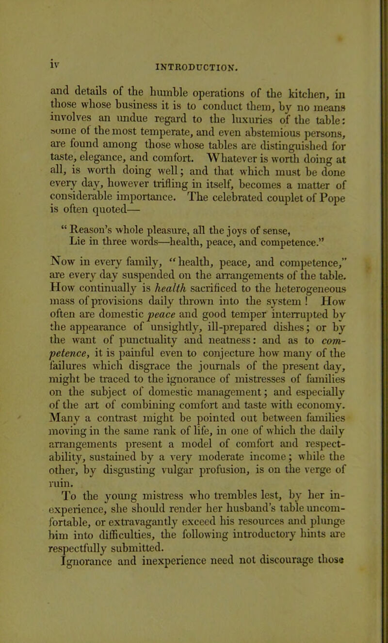 and details of the humble operations of the kitchen, in those whose business it is to conduct them, by no means involves an imdue regard to the luxuries of the table: »oine ot the most temperate, and even abstemious persons, are found among those whose tables are distinguished for taste, elegance, and comfort. Whatever is worth doing at all, is worth doing well; and that which must be done every day, however trifling in itself, becomes a matter of considerable importance. The celebrated couplet of Pope is often quoted— “ Reason’s whole pleasure, all the joys of sense, Lie in three words—health, peace, and competence.” Now in every family, “health, peace, and competence,” are every day suspended on the arrangements of the table. How continually is health sacrificed to the heterogeneous mass of provisions daily thrown into the system ! How often are domestic peace and good temper interrupted by the appearance of unsightly, ill-prepared dishes; or by the want of punctuality and neatness: and as to com- petence, it is painful even to conjecture how many of the failures which disgrace the journals of the present day, might he traced to the ignorance of mistresses of families on the subject of domestic management; and especially of the art of combining comfort and taste with economy. Many a contrast might he pointed out between families moving in the same rank of life, in one of which the daily arrangements present a model of comfort and respect- ability, sustained by a very moderate income; while the other, by disgusting vulgar profusion, is on the verge of ruin. To the young mistress who trembles lest, by her in- experience, she should render her husband’s table uncom- fortable, or extravagantly exceed his resources and plunge him into difficulties, the following introductory hints are respectfully submitted. Ignorance and inexperience need not discourage those