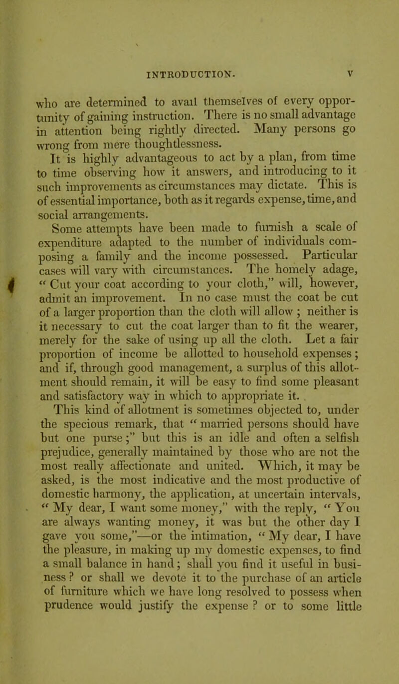 who are determined to avail themselves of every oppor- tunity of gaining instruction. There is no small advantage in attention being rightly directed. Many persons go wrong from mere thoughtlessness. It is highly advantageous to act by a plan, from time to time observing how it answers, and introducing to it such improvements as circumstances may dictate. This is of essential importance, both as it regards expense, time, and social arrangements. Some attempts have been made to furnish a scale of expenditure adapted to the number of individuals com- posing a family and the income possessed. Particular cases will vaiy with circumstances. The homely adage, “ Cut your coat according to your cloth,” will, however, admit an improvement. In no case must the coat be cut of a larger proportion than the cloth will allow ; neither is it necessary to cut the coat larger than to fit the wearer, merely for the sake of using up all the cloth. Let a fair proportion of income he allotted to household expenses; and if, through good management, a surplus of this allot- ment should remain, it will be easy to find some pleasant and satisfactory way in which to appropriate it. This kind of allotment is sometimes objected to, under the specious remark, that “ married persons should have hut one pursehut this is an idle and often a selfish prejudice, generally maintained by those who are not the most really affectionate and united. Which, it may be asked, is the most indicative and the most productive of domestic harmony, the application, at uncertain intervals, “ My dear, I want some money,” with the reply, “ You are always wanting money, it was but the other day I gave you some,”—or the intimation, “ My dear, I have the pleasure, in making up my domestic expenses, to find a small balance in hand; shall you find it useful in busi- ness P or shall we devote it to the purchase of an article of furniture which we have long resolved to possess when prudence would justify the expense P or to some little