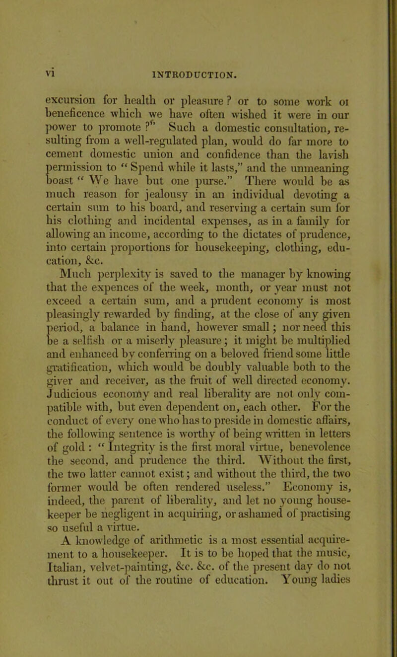excursion for health or pleasure P or to some work oi beneficence which we have often wished it were in our power to promote ?” Such a domestic consultation, re- sulting from a well-regulated plan, would do far more to cement domestic union and confidence than the lavish permission to “ Spend while it lasts,” and the unmeaning boast We have but one purse.” There would be as much reason for jealousy in an individual devoting a certain sum to his board, and reserving a certain sum for his clothing and incidental expenses, as in a family for allowing an income, according to the dictates of prudence, into certain proportions for housekeeping, clothing, edu- cation, & c. Much perplexity is saved to the manager by knowing that the expences of the week, month, or year must not exceed a certain sum, and a prudent economy is most pleasingly rewarded by finding, at the close oi' any given period, a balance in hand, however small; nor need this he a selfish or a miserly pleasure; it might he multiplied and enhanced by conferring on a beloved friend some little gratification, which would be doubly valuable both to the giver and receiver, as the fruit of well directed economy. Judicious economy and real liberality are not only com- patible with, but even dependent on, each other. For the conduct of every one who has to preside in domestic affairs, the following sentence is worthy of being written in letters of gold : “ Integrity is the first moral virtue, benevolence the second, and prudence the third. Without the first, the two latter cannot exist; and without the third, the two former would be often rendered useless.” Economy is, indeed, the parent of liberality, and let no young house- keeper be negligent in acquiring, or ashamed of practising so useful a virtue. A knowledge of arithmetic is a most essential acquire- ment to a housekeeper. It is to be hoped that the music, Italian, velvet-painting, &c. &c. of the present day do not thrust it out of the routine of education. Young ladies