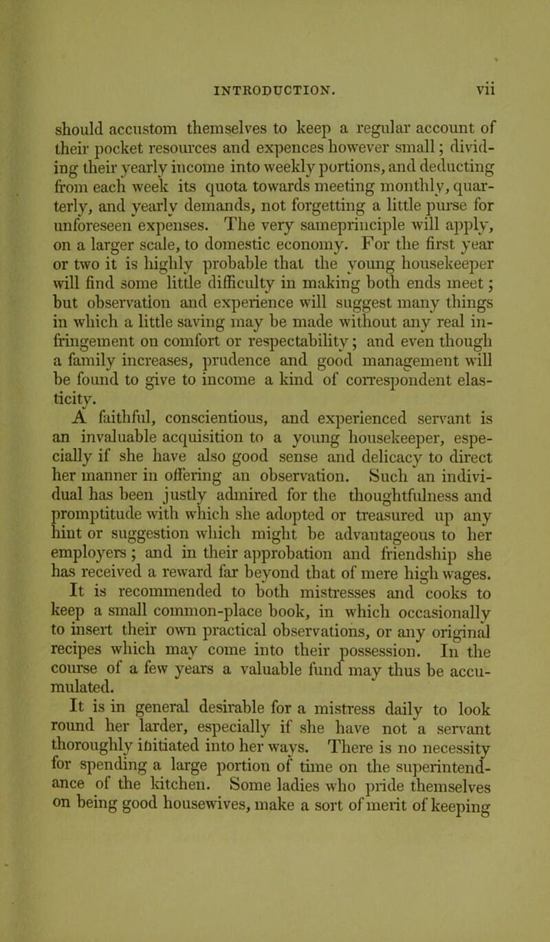 should accustom themselves to keep a regular account of their pocket resources and expences however small; divid- ing their yearly income into weekly portions, and deducting from each week its quota towards meeting monthly, quar- terly, and yearly demands, not forgetting a little purse for unforeseen expenses. The very sameprinciple will apply, on a larger scale, to domestic economy. For the first year or two it is highly probable that the young housekeeper will find some little difficulty in making both ends meet; but observation and experience will suggest many things in which a little saving may be made without any real in- fringement on comfort or respectability; and even though a family increases, prudence and good management will be found to give to income a kind of correspondent elas- ticity. A faithful, conscientious, and experienced servant is an invaluable acquisition to a young housekeeper, espe- cially if she have also good sense and delicacy to direct her manner in offering an observation. Such an indivi- dual has been justly admired for the thoughtfulness and promptitude with which she adopted or treasured up any hint or suggestion which might be advantageous to her employers; and in their approbation and friendship she has received a reward far beyond that of mere high wages. It is recommended to both mistresses and cooks to keep a small common-place hook, in which occasionally to insert their own practical observations, or any original recipes which may come into their possession. In the course of a few years a valuable fund may thus be accu- mulated. It is in general desirable for a mistress daily to look round her larder, especially if she have not a servant thoroughly initiated into her ways. There is no necessity for spending a large portion of time on the superintend- ance of the kitchen. Some ladies who pride themselves on being good housewives, make a sort of merit of keeping