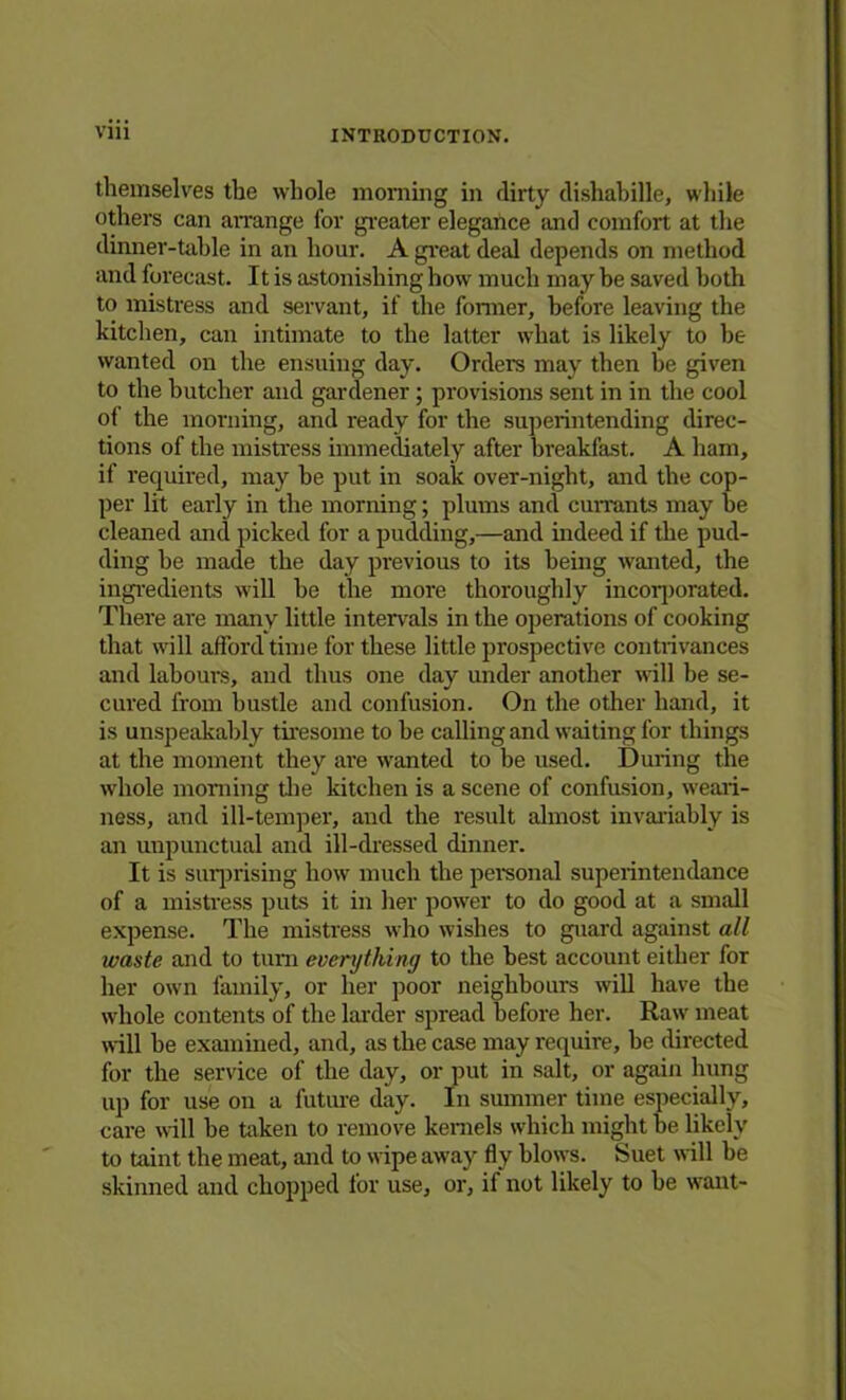 themselves the whole morning in dirty dishabille, while others can arrange for greater elegance and comfort at the dinner-table in an hour. A great deal depends on method and forecast. It is astonishing how much may be saved both to mistress and servant, if the former, before leaving the kitchen, can intimate to the latter what is likely to be wanted on the ensuing day. Orders may then be given to the butcher and gardener ; provisions sent in in the cool of the morning, and ready for the superintending direc- tions of the mistress immediately after breakfast. A ham, if required, may be put in soak over-night, and the cop- per lit early in the morning; plums and currants may be cleaned and picked for a pudding,—and indeed if the pud- ding be made the day previous to its being wanted, the ingredients will be the more thoroughly incorporated. There are many little intervals in the operations of cooking that will afford time for these little prospective contrivances and labours, and thus one day under another will be se- cured from bustle and confusion. On the other hand, it is unspeakably tiresome to be calling and waiting for things at the moment they are wanted to be used. During the whole morning the kitchen is a scene of confusion, weari- ness, and ill-temper, and the result almost invariably is an unpunctual and ill-dressed dinner. It is surprising how much the personal superintendance of a mistress puts it in her power to do good at a small expense. The mistress who wishes to guard against all waste and to turn everything to the best account either for her own family, or her poor neighbours will have the whole contents of the larder spread before her. Raw meat will be examined, and, as the case may require, be directed for the service of the day, or put in salt, or again hung up for use on a future day. In summer time especially, care will be token to remove kernels which might be likely to taint the meat, and to wipe away fly blows. Suet will be skinned and chopped for use, or, if not likely to be want-