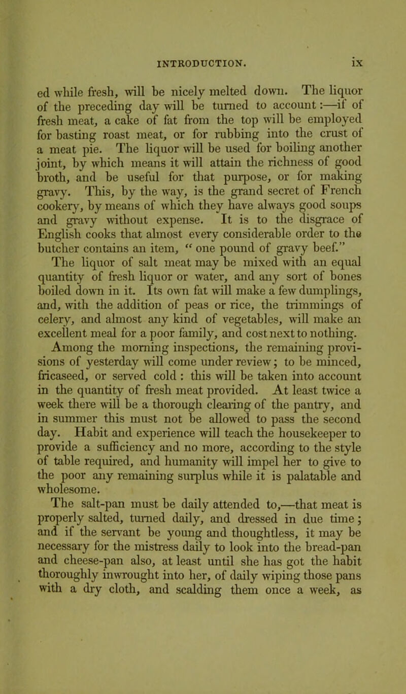 ed while fresh, will be nicely melted down. The liquor of the preceding day will be turned to account:—it of fresh meat, a cake of fat from the top will be employed for basting roast meat, or for rubbing into the crust of a meat pie. The liquor will he used for boiling another joint, by which means it will attain the richness of good broth, and be useful for that puqiose, or for making gravy. This, by the way, is the grand secret of French cookery, by means of which they have always good soups and gravy without expense. It is to the disgrace of English cooks that almost every considerable order to the butcher contains an item, “ one pound of gravy beef.” The liquor of salt meat may be mixed with an equal quantity of fresh liquor or water, and any sort of bones boiled down in it. Its own fat will make a few dumplings, and, with the addition of peas or rice, the trimmings of celery, and almost any kind of vegetables, will make an excellent meal for a poor family, and cost next to nothing. Among the morning inspections, the remaining provi- sions of yesterday will come under review; to be minced, fricaseed, or served cold : this will be taken into account in the quantity of fresh meat provided. At least twice a week there will be a thorough clearing of the pantry, and in summer this must not be allowed to pass the second day. Habit and experience will teach the housekeeper to provide a sufficiency and no more, according to the style of table required, and humanity will impel her to give to the poor any remaining surplus while it is palatable and wholesome. The salt-pan must he daily attended to,—that meat is properly salted, turned daily, and dressed in due time; and if the servant be young and thoughtless, it may be necessary for the mistress daily to look into the bread-pan and cheese-pan also, at least until she has got the habit thoroughly inwrought into her, of daily wiping those pans with a dry cloth, and scalding them once a week, as