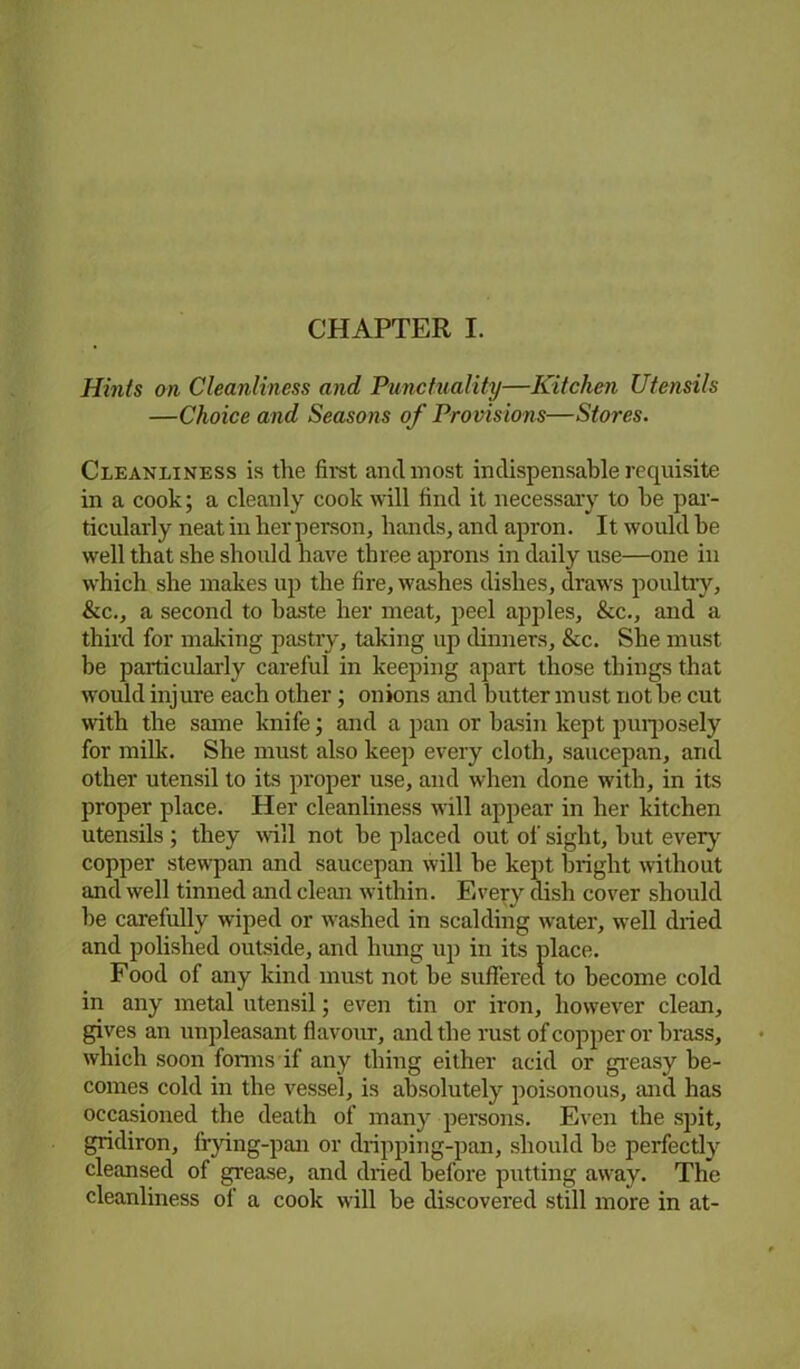 Hints on Cleanliness and Punctuality—Kitchen Utensils —Choice and Seasons of Provisions—Stores. Cleanliness is the first and most indispensable requisite in a cook; a cleanly cook will find it necessary to be par- ticularly neat in her person, bands, and apron. It would be well that she should have three aprons in daily use—one in which she makes up the fire, washes dishes, draws poultry, &c., a second to haste her meat, peel apples, &c., and a third for mailing pastry, taking up dinners, &c. She must be particularly careful in keeping apart those things that would injure each other; onions and butter must not he cut with the same knife; and a pan or basin kept purposely for milk. She must also keep every cloth, saucepan, and other utensil to its proper use, and when done with, in its proper place. Her cleanliness will appear in her kitchen utensils ; they will not he placed out of sight, hut every copper stewpan and saucepan will he kept bright without and well tinned and clean within. Every dish cover should he carefully wiped or washed in scalding water, well dried and polished outside, and hung up in its place. Food of any kind must not he suffered to become cold in any metal utensil; even tin or iron, however clean, gives an unpleasant flavour, and the rust of copper or brass, which soon forms if any thing either acid or greasy be- comes cold in the vessel, is absolutely poisonous, and has occasioned the death of many persons. Even the spit, gridiron, frying-pan or dripping-pan, should he perfectly cleansed of grease, and dried before putting away. The cleanliness of a cook will he discovered still more in at-