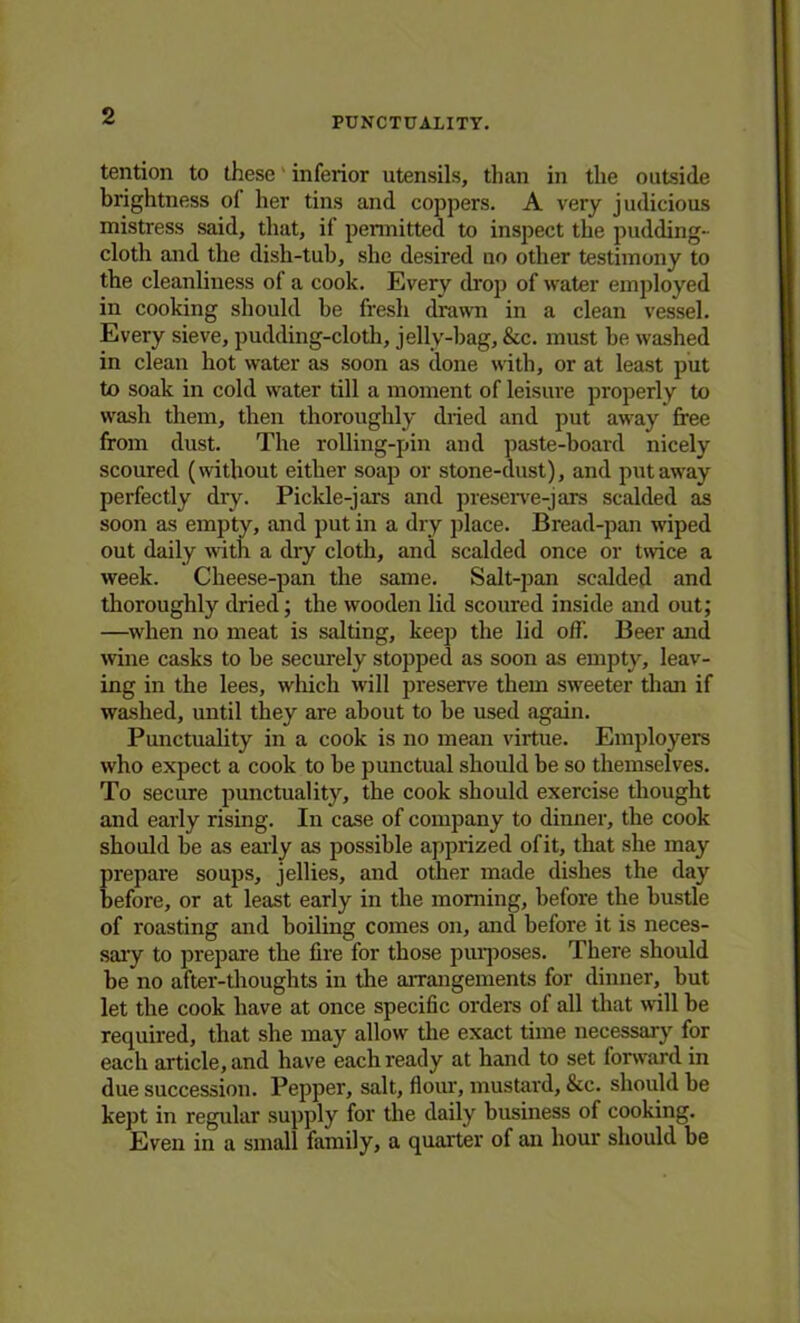 PUNCTUALITY. tention to these inferior utensils, than in the outside brightness ol her tins and coppers. A very judicious mistress said, that, if permitted to inspect the pudding- cloth and the dish-tub, she desired no other testimony to the cleanliness of a cook. Every drop of water employed in cooking should be fresh drawn in a clean vessel. Every sieve, pudding-cloth, jelly-bag, &c. must be washed in clean hot water as soon as done with, or at least put to soak in cold water till a moment of leisure properly to wash them, then thoroughly dried and put away free from dust. The rolling-pin and paste-board nicely scoured (without either soap or stone-dust), and put away perfectly dry. Pickle-jars and preserve-)ars scalded as soon as empty, and put in a dry place. Bread-pan wiped out daily with a dry cloth, and scalded once or twice a week. Cheese-pan the same. Salt-pan scalded and thoroughly dried; the wooden lid scoured inside and out; —when no meat is salting, keep the lid off. Beer and wine casks to be securely stopped as soon as empty, leav- ing in the lees, which will preserve them sweeter than if washed, until they are about to be used again. Punctuality in a cook is no mean virtue. Employers who expect a cook to be punctual should be so themselves. To secure punctuality, the cook should exercise thought and early rising. In case of company to dinner, the cook should be as early as possible apprized of it, that she may prepare soups, jellies, and other made dishes the day before, or at least early in the morning, before the bustle of roasting and boiling comes on, and before it is neces- sary to prepare the fire for those purposes. There should be no after-thoughts in the arrangements for dinner, but let the cook have at once specific orders of all that will be required, that she may allow the exact time necessary for each article, and have each ready at hand to set forward in due succession. Pepper, salt, flour, mustard, &c. should be kept in regular supply for the daily business of cooking. Even in a small family, a quarter of an hour should be