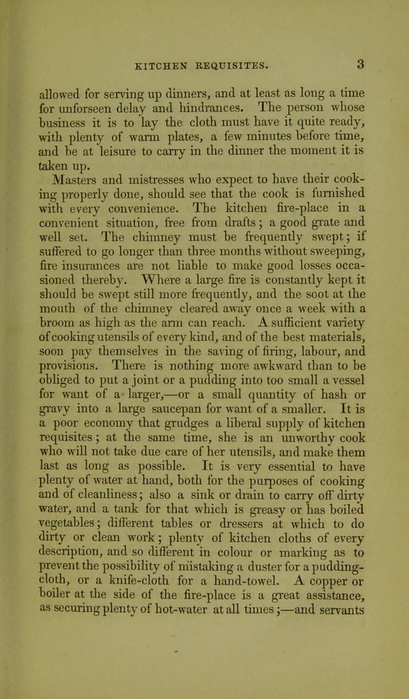 allowed for serving up dinners, and at least as long a time for unforseen delay and hindrances. The person whose business it is to lay the cloth must have it quite ready, with plenty of warm plates, a few minutes before time, and be at leisure to carry in the dinner the moment it is taken up. Masters and mistresses who expect to have their cook- ing properly done, should see that the cook is furnished with every convenience. The kitchen fire-place in a convenient situation, free from drafts; a good grate and well set. The chimney must be frequently swept; if suffered to go longer than three months without sweeping, fire insurances are not liable to make good losses occa- sioned thereby. Where a large fire is constantly kept it should be swept still more frequently, and the soot at the mouth of the chimney cleared away once a week with a broom as high as the arm can reach. A sufficient variety of cooking utensils of every kind, and of the best materials, soon pay themselves in the saving of firing, labour, and provisions. There is nothing more awkward than to he obliged to put a joint or a pudding into too small a vessel for want of a- larger,—or a small quantity of hash or gravy into a large saucepan for want of a smaller. It is a poor economy that grudges a liberal supply of kitchen requisites; at the same time, she is an unworthy cook who will not take due care of her utensils, and make them last as long as possible. It is very essential to have plenty of water at hand, both for the purposes of cooking and of cleanliness; also a sink or drain to cany off dirty water, and a tank for that which is greasy or has boiled vegetables; different tables or dressers at which to do dirty or clean work; plenty of kitchen cloths of every description, and so different in colour or marking as to prevent the possibility of mistaking a duster for a pudding- cloth, or a knife-cloth for a hand-towel. A copper or boiler at the side of the fire-place is a great assistance, as securing plenty of hot-water at all times;—and servants