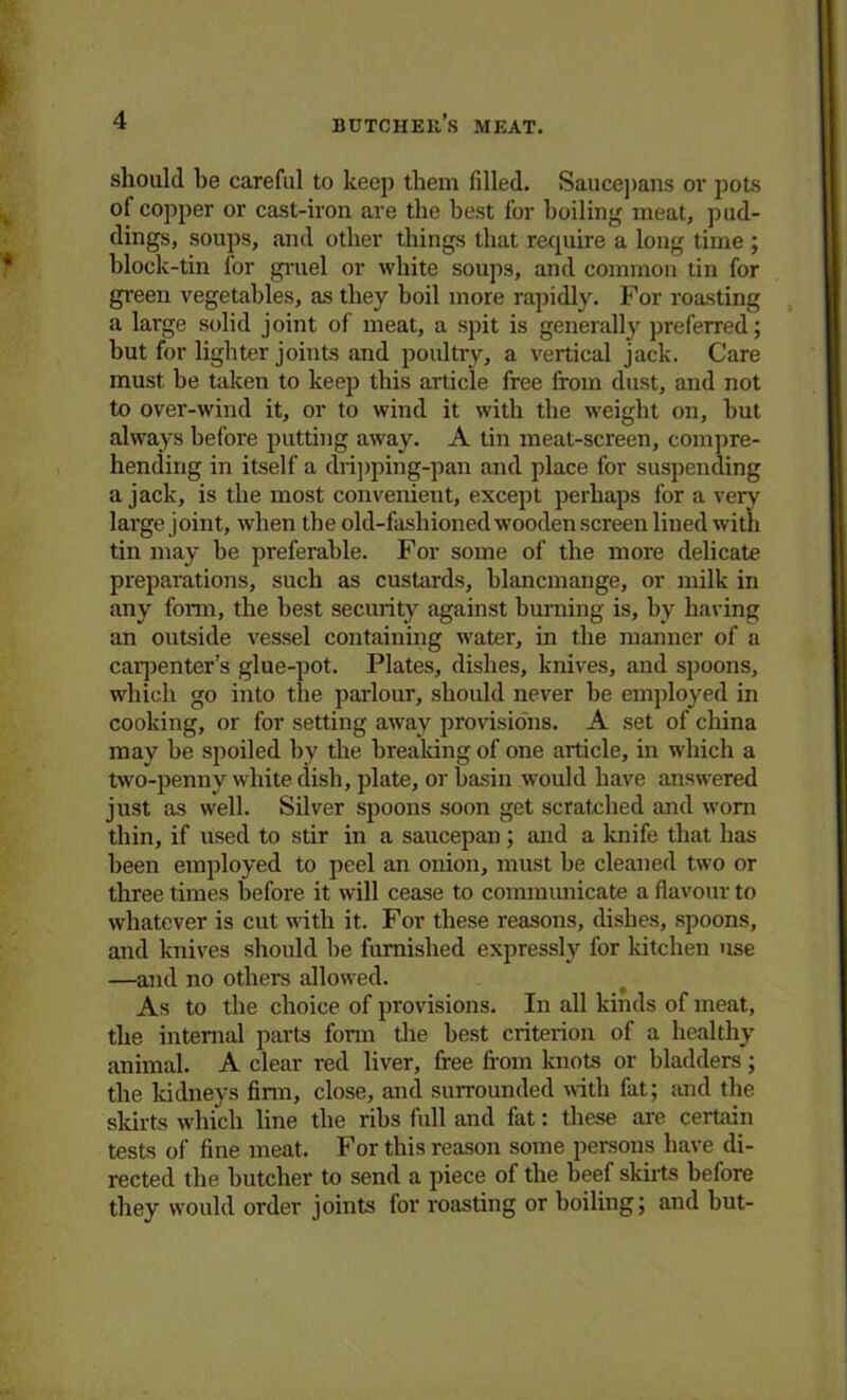 should be careful to keep them filled. Saucepans or pots of copper or cast-iron are the best for boiling meat, pud- dings, soups, and other things that require a long time ; block-tin for gruel or white soups, and common tin for green vegetables, as they boil more rapidly. For roasting a large solid joint of meat, a spit is generally preferred; but for lighter joints and poultry, a vertical jack. Care must be taken to keep this article free from dust, and not to over-wind it, or to wind it with the weight on, but always before putting away. A tin meat-screen, compre- hending in itself a dripping-pan and place for suspending a jack, is the most convenient, except perhaps for a very large joint, when the old-fashioned wooden screen lined with tin may be preferable. For some of the more delicate preparations, such as custards, blancmange, or milk in any form, the best security against burning is, by having an outside vessel containing water, in the manner of a carpenter’s glue-pot. Plates, dishes, knives, and spoons, which go into the parlour, should never be employed in cooking, or for setting away provisions. A set of china may be spoiled by the breaking of one article, in which a two-penny white dish, plate, or basin would have answered just as well. Silver spoons soon get scratched and worn thin, if used to stir in a saucepan ; and a knife that has been employed to peel an onion, must be cleaned two or three times before it will cease to communicate a flavour to whatever is cut with it. For these reasons, dishes, spoons, and knives should be furnished expressly for kitchen use —and no others allowed. As to the choice of provisions. In all kinds of meat, the internal parts form the best criterion of a healthy animal. A clear red liver, free from knots or bladders; the kidneys firm, close, and surrounded with fat; and the skirts which line the ribs full and flit: these are certain tests of fine meat. For this reason some persons have di- rected the butcher to send a piece of the beef skirts before they would order joints for roasting or boiling; and but-