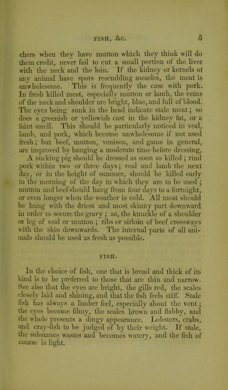 cliers when they have mutton which they think will do them credit, never fail to cut a small portion of the liver with the neck and the loin. If the kidney or kernels of any animal have spots resembling measles, the meat is unwholesome. This is frequently the case with pork. In fresh killed meat, especially mutton or lamb, the veins of the neck and shoulder are bright, blue, and full of blood. The eyes being sunk in the head indicate stale meat; so does a greenish or yellowish cast in the kidney fat, or a faint smell. This should be particularly noticed in veal, lamb, and pork, which become unwholesome if not used fresh; but beef, mutton, venison, and game in general, are improved by hanging a moderate time before dressing, A sucking pig should be dressed as soon as killed ; rind pork within two or three days; veal and lamb the next day, or in the height of summer, should be killed early in the morning of the day in which they are to be used; mutton and beef should hang from four days to a fortnight, or even longer when the weather is cold. All meat should be hung with the driest and most skinny part downward in order to secure the gravy ; as, the knuckle of a shoulder or leg of veal or mutton ; ribs or sirloin of beef crossways with the skin downwards. The internal parts of all ani- mals should be used as fresh as possible. FISH. In the choice of fish, one that is broad and thick of its kind is to be preferred to those that are thin and narrow. See also that the eyes are bright, the gills red, the scales closely laid and shining, and that the fish feels stiff. Stale fish has always a limber feel, especially about the vent; the eyes become filmy, the scales brown and flabby, and the whole presents a dingy appearance. Lobsters, crabs, and cray-fish to be judged of by their weight. If stale, the substance wastes and becomes watery, and the fish of course is light.