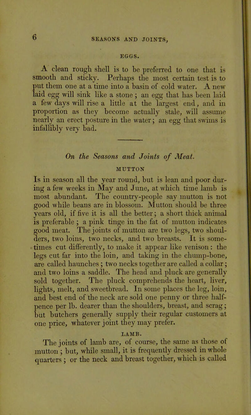 SEASONS AND JOINTS, EGGS. A clean rough shell is to he preferred to one that is smooth and sticky. Perhaps the most certain test is to put them one at a time into a basin of cold water. A new laid egg will sink like a stone ; an egg that has been laid a few days will rise a little at the largest end, and in proportion as they become actually stale, will assume nearly an erect posture in the water; an egg that swims is infallibly very bad. On the Seasons and Joints of Meat. MUTTON Is in season all the year round, but is lean and poor dur- ing a few weeks in May and June, at which time lamb is most abundant. The country-people say mutton is not good while beans are in blossom. Mutton should be three years old, if five it is all the better; a short thick animal is preferable ; a pink tinge in the fat of mutton indicates good meat. The joints of mutton are two legs, two shoul- ders, two loins, two necks, and two breasts. It is some- times cut differently, to make it appear like venison: the legs cut far into the loin, and taking in the chump-bone, are called haunches ; two necks together are called a collar; and two loins a saddle. The head and pluck are generally sold together. The pluck comprehends the heart, liver, lights, melt, and sweetbread. In some places the leg, loin, and best end of the neck are sold one penny or three half- pence per lb. dearer than the shoulders, breast, and scrag; hut butchers generally supply their regular customers at one price, whatever joint they may prefer. LAMB. The joints of lamb are, of course, the same as those of mutton; but, while small, it is frequently dressed in whole quarters ; or the neck and breast together, which is called