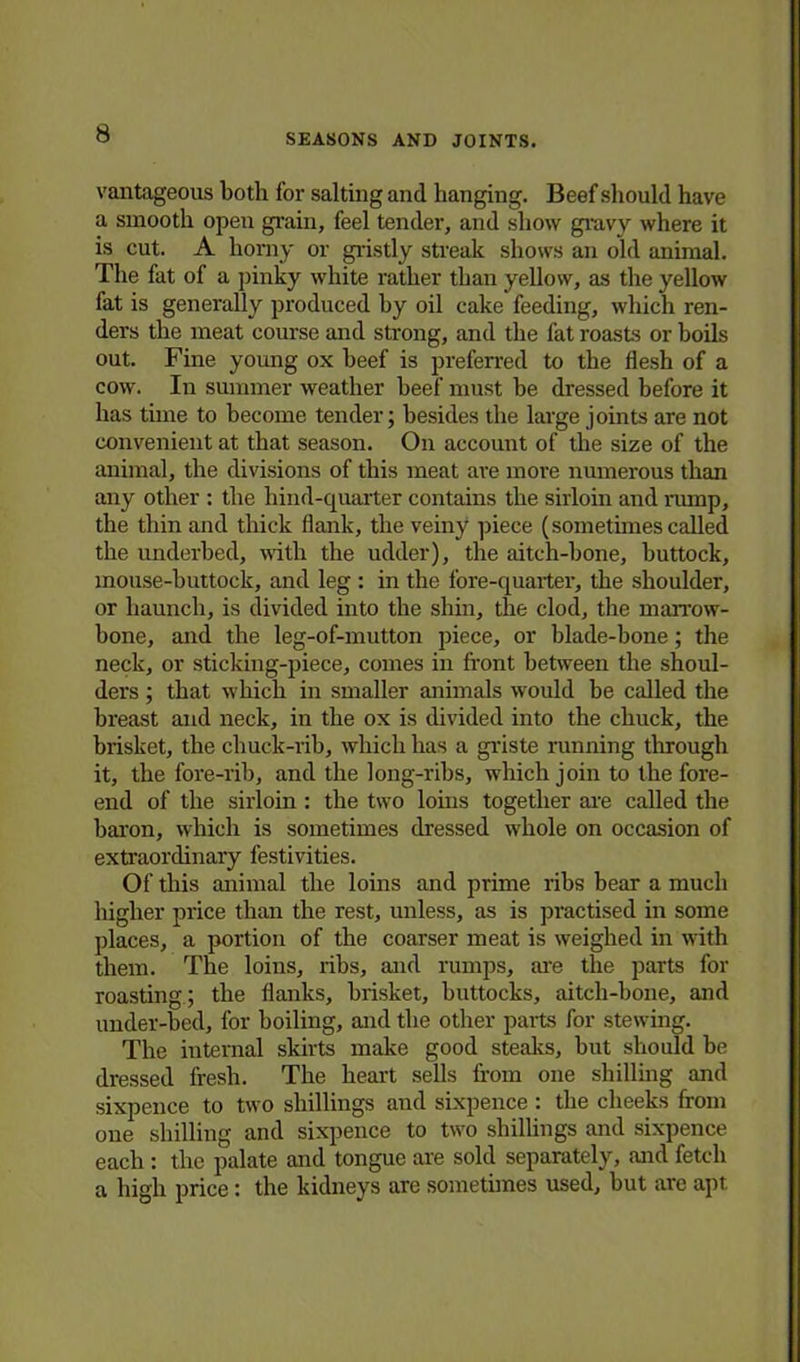 vantageous both for salting and hanging. Beef should have a smooth open grain, feel tender, and show gravy where it is cut. A horny or gristly streak shows an old animal. The fat of a pinky white rather than yellow, as the yellow fat is generally produced hy oil cake feeding, which ren- ders the meat course and strong, and the fat roasts or boils out. Fine young ox beef is preferred to the flesh of a cow. In summer weather beef must he dressed before it has time to become tender; besides the large joints are not convenient at that season. On account of the size of the animal, the divisions of this meat are more numerous than any other : the hind-quarter contains the sirloin and rump, the thin and thick flank, the veiny piece (sometimes called the underbed, with the udder), the aitch-bone, buttock, mouse-buttock, and leg : in the fore-quarter, the shoulder, or haunch, is divided into the shin, the clod, the marrow- bone, and the leg-of-mutton piece, or blade-bone; the neck, or sticking-piece, comes in front between the shoul- ders ; that which in smaller animals would be called the breast and neck, in the ox is divided into the chuck, the brisket, the chuck-rib, which has a griste running through it, the fore-rib, and the long-ribs, which join to the fore- end of the sirloin : the two loins together are called the baron, which is sometimes dressed whole on occasion of extraordinary festivities. Of this animal the loins and prime ribs bear a much higher price than the rest, unless, as is practised in some places, a portion of the coarser meat is weighed in with them. The loins, ribs, and rumps, are the parts for roasting; the flanks, brisket, buttocks, aitch-bone, and under-bed, for boiling, and the other parts for stewing. The internal skirts make good steaks, but should be dressed fresh. The heart sells from one shilling and sixpence to two shillings and sixpence : the cheeks from one shilling and sixpence to two shillings and sixpence each : the palate and tongue are sold separately, and fetch a high price: the kidneys are sometimes used, but are apt.