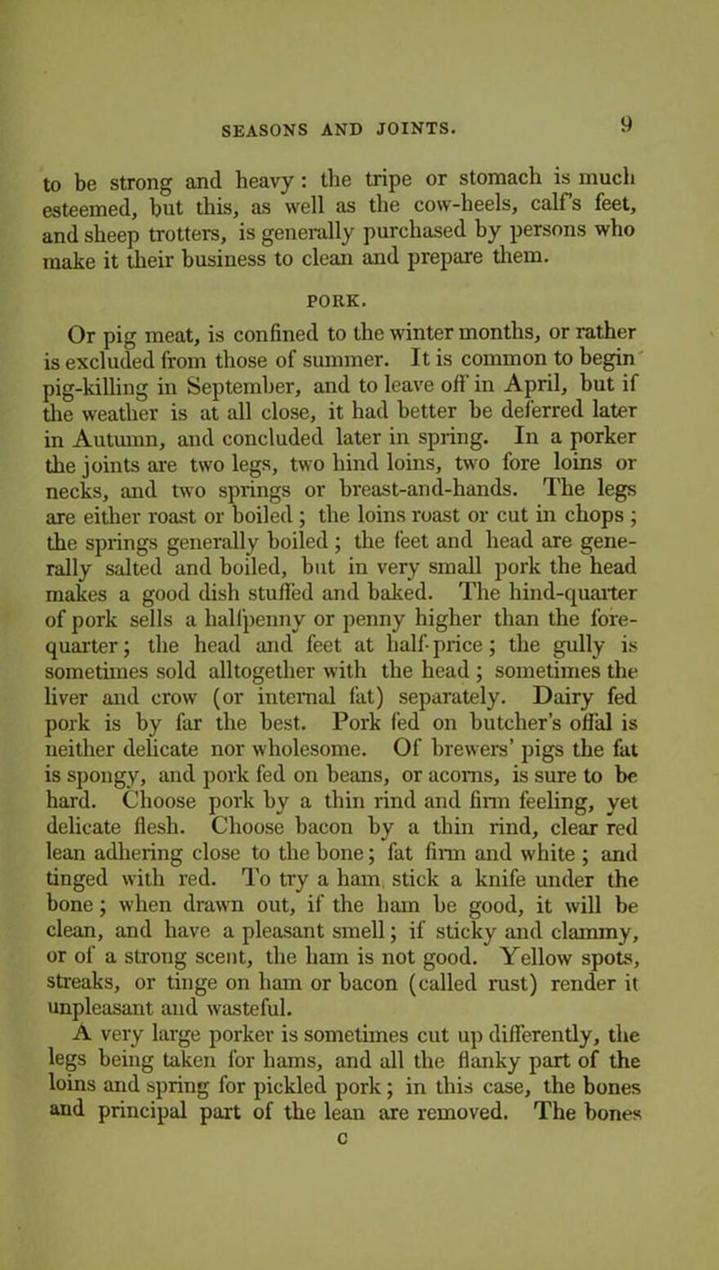 to be strong and heavy : the tripe or stomach is much esteemed, but this, as well as the cow-heels, calfs feet, and sheep trotters, is generally purchased hy persons who make it their business to clean and prepare them. PORK. Or pig meat, is confined to the winter months, or rather is excluded from those of summer. It is common to begin pig-killing in September, and to leave ofi in April, but if the weather is at all close, it had better be deferred later in Autumn, and concluded later in spring. In a porker the joints are two legs, two hind loins, two fore loins or necks, and two springs or breast-and-hands. The legs are either roast or boiled ; the loins roast or cut in chops ; the springs generally boiled ; the feet and head are gene- rally salted and boiled, but in very small pork the head makes a good dish stuffed and baked. The hind-quarter of pork sells a halfpenny or penny higher than the fore- quarter; the head and feet at half-price; the gully is sometimes sold alltogether with the head ; sometimes the liver and crow (or internal fat) separately. Dairy fed pork is by far the best. Pork fed on butcher’s offal is neither delicate nor wholesome. Of brewers’ pigs the fat is spongy, and pork fed on beans, or acorns, is sure to be hard. Choose pork hy a thin rind and firm feeling, yet delicate flesh. Choose bacon by a thin rind, clear red lean adhering close to the bone; fat firm and white ; and tinged with red. To try a ham. stick a knife under the bone; when drawn out, if the ham he good, it will be clean, and have a pleasant smell; if sticky and clammy, or of a strong scent, the ham is not good. Yellow spots, streaks, or tinge on ham or bacon (called rust) render it unpleasant and wasteful. A very large porker is sometimes cut up differently, the legs being taken for hams, and all the flanky part of the loins and spring for pickled pork; in this case, the bones and principal part of the lean are removed. The bones c