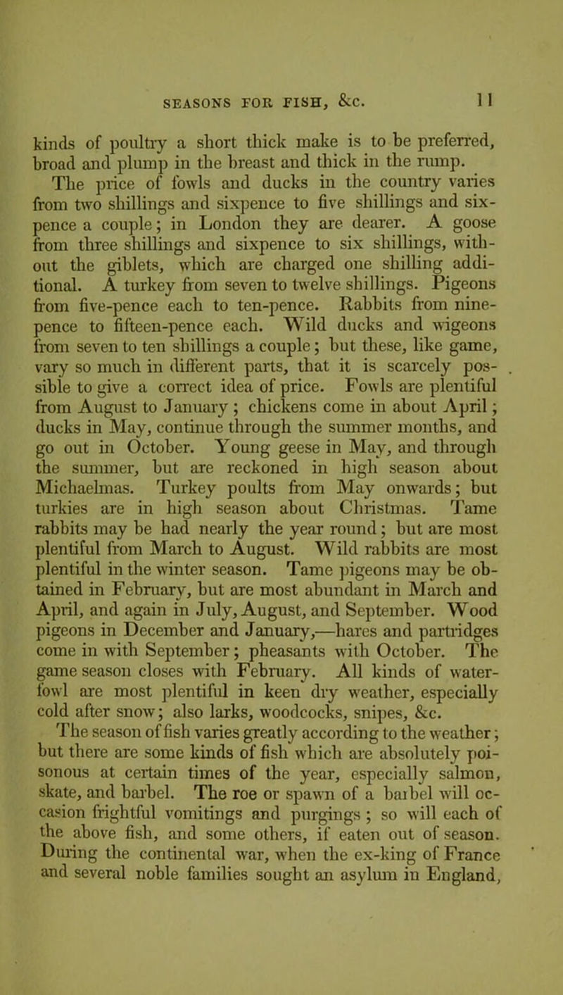 SEASONS FOR FISH, &C. 1 1 kinds of poultry a short thick make is to be preferred, broad and plump in the breast and thick in the rump. The price of fowls and ducks in the country varies from two shillings and sixpence to five shillings and six- pence a couple; in London they are dearer. A goose from three shillings and sixpence to six shillings, with- out the giblets, which are charged one shilling addi- tional. A turkey from seven to twelve shillings. Pigeons from five-pence each to ten-pence. Rabbits from nine- pence to filteen-pence each. Wild ducks and wigeons from seven to ten shillings a couple; but these, like game, vary so much in different parts, that it is scarcely pos- sible to give a correct idea of price. Fowls are plentiful from August to January ; chickens come in about April; ducks in May, continue through the summer months, and go out in October. Young geese in May, and through the summer, but are reckoned in high season about Michaelmas. Turkey poults from May onwards; but turkies are in high season about Christmas. Tame rabbits may be had nearly the year round; but are most plentiful from March to August. Wild rabbits are most plentiful in the winter season. Tame pigeons may be ob- tained in February, but are most abundant in March and April, and again in July, August, and September. Wood pigeons in December and January,—hares and partridges come in with September; pheasants with October. The game season closes with February. All kinds of water- fowl are most plentiful in keen dry weather, especially cold after snow; also larks, woodcocks, snipes, &c. The season of fish varies greatly according to the weather; but there are some kinds of fish which are absolutely poi- sonous at certain times of the year, especially salmon, skate, and barbel. The roe or spawn of a baibel will oc- casion frightful vomitings and purgings ; so will each of the above fisb, and some others, if eaten out of season. During the continental war, when the ex-king of France and several noble families sought an asylum in Fmgland,