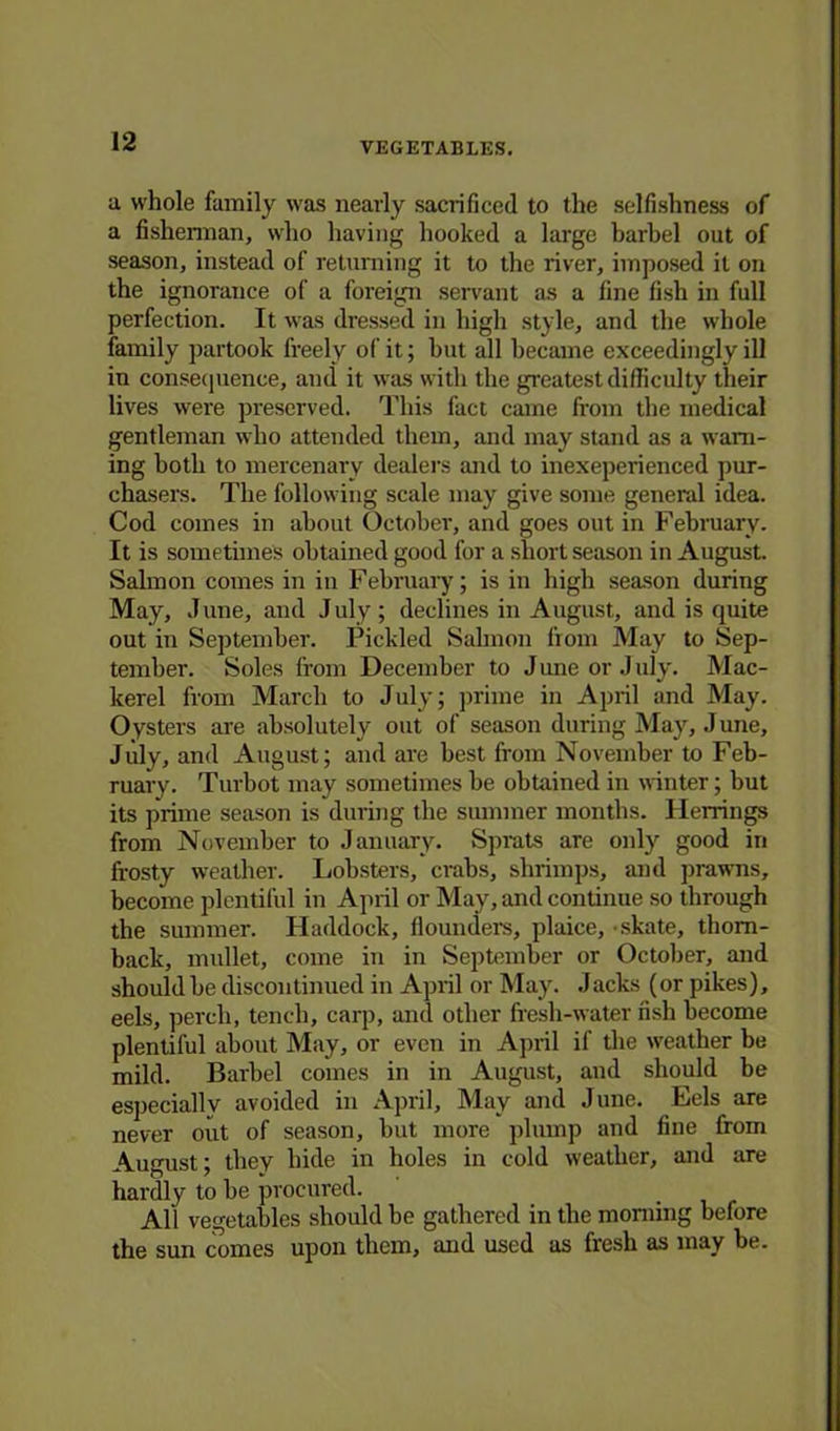 a whole family was nearly sacrificed to the selfishness of a fisherman, who having hooked a large barbel out of season, instead of returning it to the river, imposed it on the ignorance of a foreign servant as a fine fish in full perfection. It was dressed in high style, and the whole family partook freely of it; but all became exceedingly ill in consequence, and it was with the greatest difficulty their lives were preserved. This fact came from the medical gentleman who attended them, and may stand as a warn- ing both to mercenary dealers and to inexeperienced pur- chasers. The following scale may give some general idea. Cod comes in about October, and goes out in February. It is sometimes obtained good for a short season in August. Salmon comes in in February; is in high season during May, J une, and J uly ; declines in August, and is quite out in September. Pickled Salmon from May to Sep- tember. Soles from December to J une or J uly. Mac- kerel from March to July; prime in April and May. Oysters are absolutely out of season during May, J une, July, and August; and are best from November to Feb- ruary. Turbot may sometimes be obtained in winter; but its prime season is during the summer months. Herrings from November to January. Sprats are only good in frosty weather. Lobsters, crabs, shrimps, and prawns, become plentiful in April or May, and continue so through the summer. Haddock, flounders, plaice, skate, thorn - back, mullet, come in in September or October, and should be discontinued in April or May. Jacks (or pikes), eels, perch, tench, carp, and other fresh-water fish become plentiful about May, or even in April if the weather be mild. Barbel comes in in August, and should be especially avoided in April, May and June. Eels are never out of season, but more plump and fine from August; they hide in holes in cold weather, and are hardly to he procured. All vegetables should be gathered in the morning before the sun comes upon them, and used as fresh as may be.