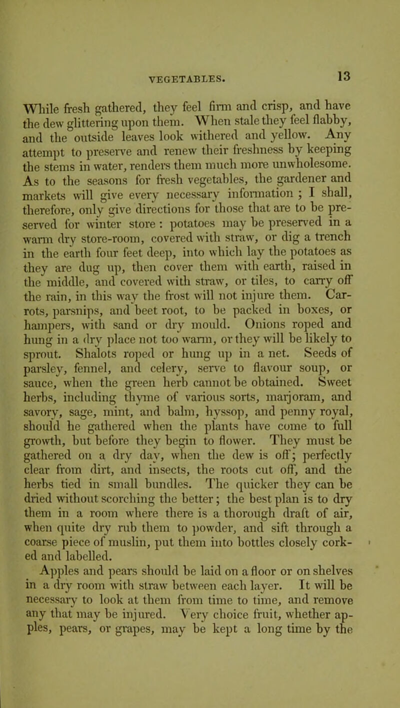 While fresh gathered, they feel firm and crisp, and have the dew glittering upon them. When stale they feel flabby, and the outside leaves look withered and yellow. Any attempt to preserve and renew their freshness by keeping the stems in water, renders them much more unwholesome. As to the seasons for fresh vegetables, the gardener and markets will give every necessary information ; I shall, therefore, only give directions for those that are to be pre- served for winter store : potatoes may be preserved in a warm dry store-room, covered with straw, or dig a trench in the earth four feet deep, into which lay the potatoes as they are dug up, then cover them with earth, raised in the middle, and covered with straw, or tiles, to carry off the rain, in this way the frost will not injure them. Car- rots, parsnips, and beet root, to be packed in boxes, or hampers, with sand or dry mould. Onions roped and hung in a dry place not too warm, or they will be likely to sprout. Shalots roped or hung up in a net. Seeds of parsley, fennel, and celery, serve to flavour soup, or sauce, when the green herb cannot be obtained. Sweet herbs, including thyme of various sorts, marjoram, and savory, sage, mint, and balm, hyssop, and penny royal, should he gathered when the plants have come to full growth, but before they begin to flower. They must be gathered on a dry day, when the dew is off; perfectly clear from dirt, and insects, the roots cut off, and the herbs tied in small bundles. The quicker they can be dried without scorching the better; the best plan is to dry them in a room where there is a thorough draft of air, when quite dry rub them to powder, and sift through a coarse piece of muslin, put them into bottles closely cork- ed and labelled. Apples and pears should be laid on a floor or on shelves in a dry room with straw between each layer. It will be necessary to look at them from time to time, and remove any that may be injured. Very choice fruit, whether ap- ples, pears, or grapes, may be kept a long time by the
